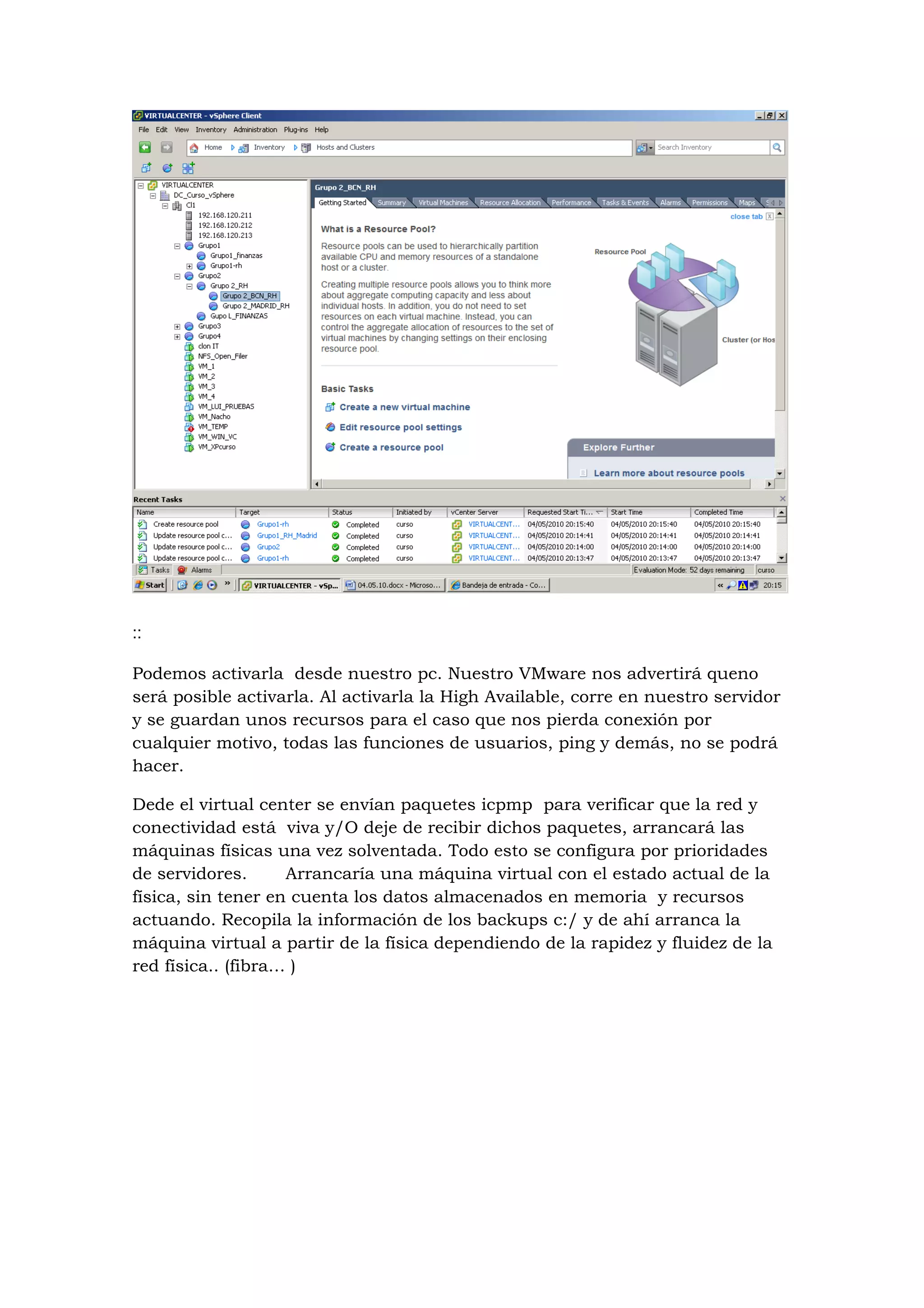 ::

Podemos activarla desde nuestro pc. Nuestro VMware nos advertirá queno
será posible activarla. Al activarla la High Available, corre en nuestro servidor
y se guardan unos recursos para el caso que nos pierda conexión por
cualquier motivo, todas las funciones de usuarios, ping y demás, no se podrá
hacer.

Dede el virtual center se envían paquetes icpmp para verificar que la red y
conectividad está viva y/O deje de recibir dichos paquetes, arrancará las
máquinas físicas una vez solventada. Todo esto se configura por prioridades
de servidores.      Arrancaría una máquina virtual con el estado actual de la
física, sin tener en cuenta los datos almacenados en memoria y recursos
actuando. Recopila la información de los backups c:/ y de ahí arranca la
máquina virtual a partir de la física dependiendo de la rapidez y fluidez de la
red física.. (fibra… )
 