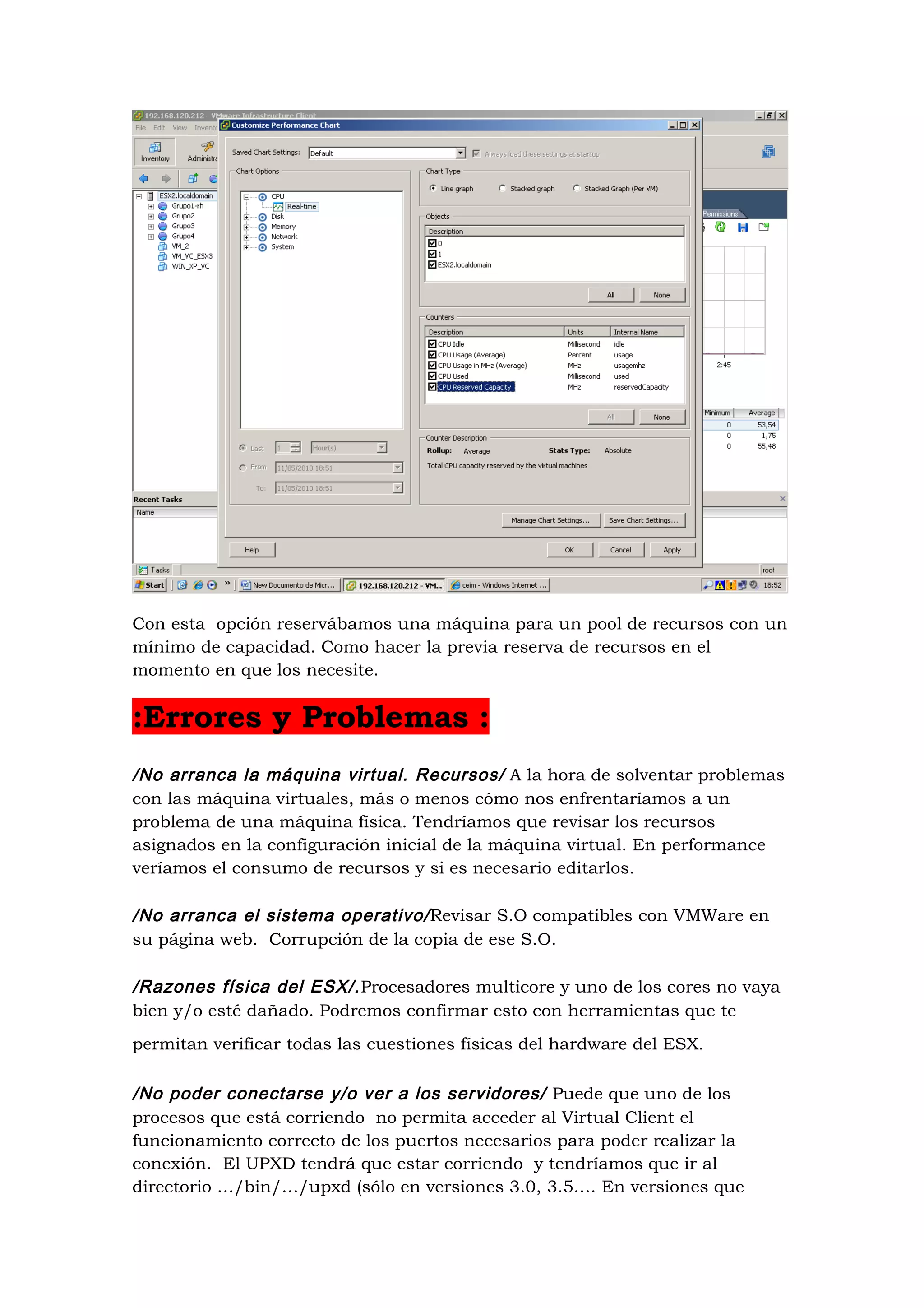 Con esta opción reservábamos una máquina para un pool de recursos con un
mínimo de capacidad. Como hacer la previa reserva de recursos en el
momento en que los necesite.


:Errores y Problemas :
/No arranca la máquina virtual. Recursos/ A la hora de solventar problemas
con las máquina virtuales, más o menos cómo nos enfrentaríamos a un
problema de una máquina física. Tendríamos que revisar los recursos
asignados en la configuración inicial de la máquina virtual. En performance
veríamos el consumo de recursos y si es necesario editarlos.

/No arranca el sistema operativo/ Revisar S.O compatibles con VMWare en
su página web. Corrupción de la copia de ese S.O.

/Razones física del ESX/. Procesadores multicore y uno de los cores no vaya
bien y/o esté dañado. Podremos confirmar esto con herramientas que te
permitan verificar todas las cuestiones físicas del hardware del ESX.

/No poder conectarse y/o ver a los servidores/ Puede que uno de los
procesos que está corriendo no permita acceder al Virtual Client el
funcionamiento correcto de los puertos necesarios para poder realizar la
conexión. El UPXD tendrá que estar corriendo y tendríamos que ir al
directorio …/bin/…/upxd (sólo en versiones 3.0, 3.5…. En versiones que
 