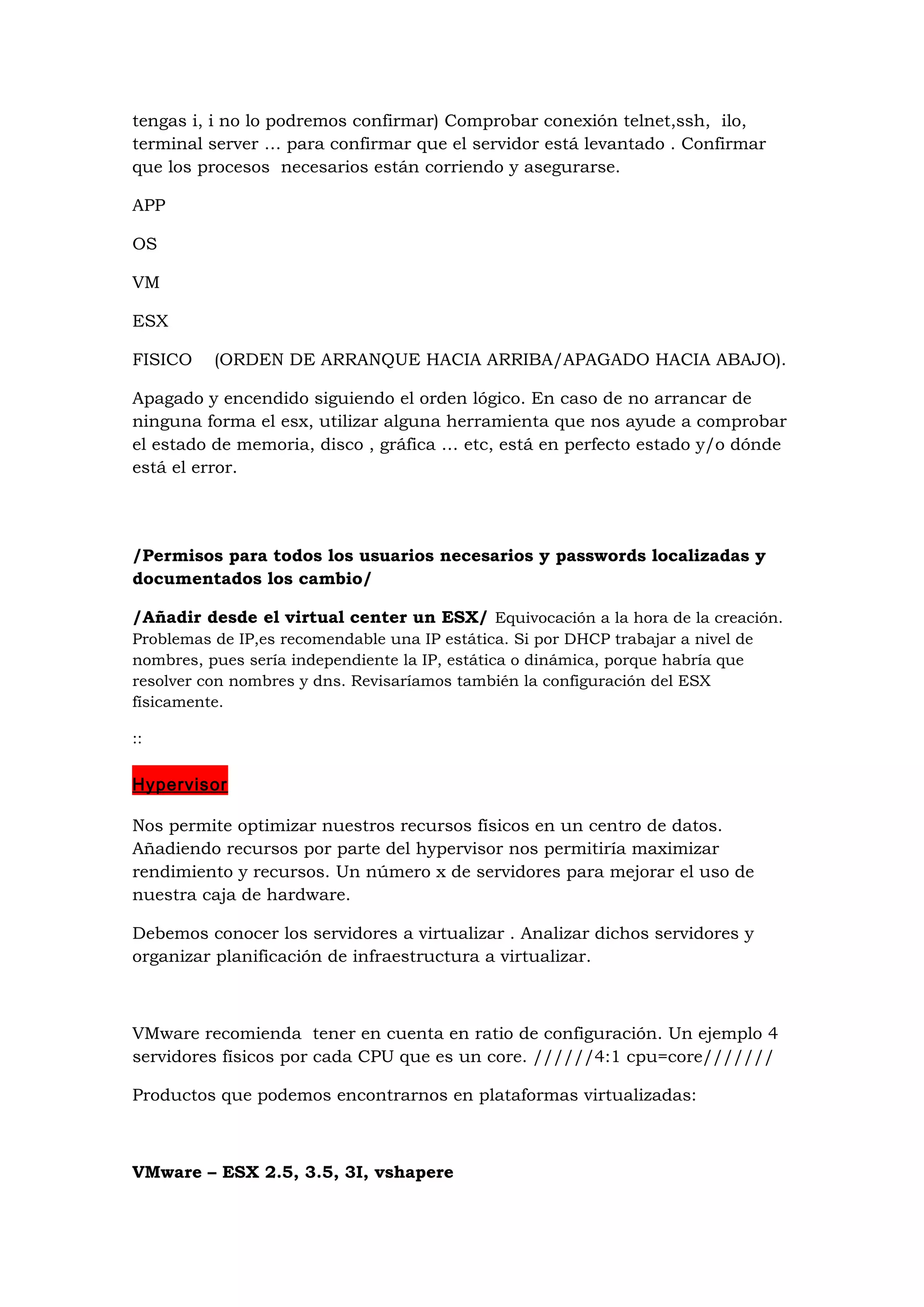 tengas i, i no lo podremos confirmar) Comprobar conexión telnet,ssh, ilo,
terminal server … para confirmar que el servidor está levantado . Confirmar
que los procesos necesarios están corriendo y asegurarse.

APP

OS

VM

ESX

FISICO    (ORDEN DE ARRANQUE HACIA ARRIBA/APAGADO HACIA ABAJO).

Apagado y encendido siguiendo el orden lógico. En caso de no arrancar de
ninguna forma el esx, utilizar alguna herramienta que nos ayude a comprobar
el estado de memoria, disco , gráfica … etc, está en perfecto estado y/o dónde
está el error.




/Permisos para todos los usuarios necesarios y passwords localizadas y
documentados los cambio/

/Añadir desde el virtual center un ESX/ Equivocación a la hora de la creación.
Problemas de IP,es recomendable una IP estática. Si por DHCP trabajar a nivel de
nombres, pues sería independiente la IP, estática o dinámica, porque habría que
resolver con nombres y dns. Revisaríamos también la configuración del ESX
físicamente.

::


Hypervisor

Nos permite optimizar nuestros recursos físicos en un centro de datos.
Añadiendo recursos por parte del hypervisor nos permitiría maximizar
rendimiento y recursos. Un número x de servidores para mejorar el uso de
nuestra caja de hardware.

Debemos conocer los servidores a virtualizar . Analizar dichos servidores y
organizar planificación de infraestructura a virtualizar.



VMware recomienda tener en cuenta en ratio de configuración. Un ejemplo 4
servidores físicos por cada CPU que es un core. //////4:1 cpu=core///////

Productos que podemos encontrarnos en plataformas virtualizadas:



VMware – ESX 2.5, 3.5, 3I, vshapere
 