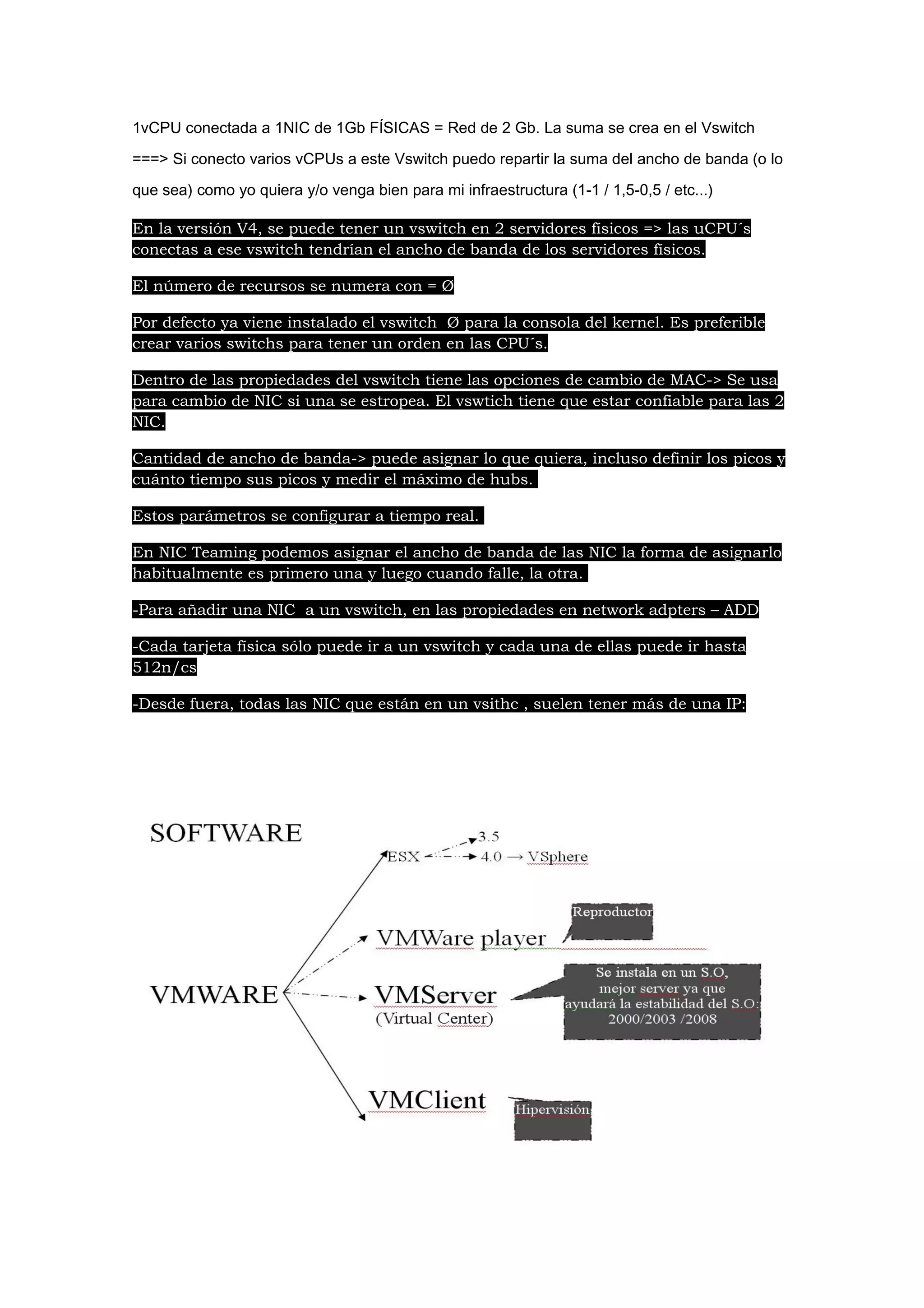 1vCPU conectada a 1NIC de 1Gb FÍSICAS = Red de 2 Gb. La suma se crea en el Vswitch

===> Si conecto varios vCPUs a este Vswitch puedo repartir la suma del ancho de banda (o lo

que sea) como yo quiera y/o venga bien para mi infraestructura (1-1 / 1,5-0,5 / etc...)

En la versión V4, se puede tener un vswitch en 2 servidores físicos => las uCPU´s
conectas a ese vswitch tendrían el ancho de banda de los servidores físicos.

El número de recursos se numera con = Ø

Por defecto ya viene instalado el vswitch Ø para la consola del kernel. Es preferible
crear varios switchs para tener un orden en las CPU´s.

Dentro de las propiedades del vswitch tiene las opciones de cambio de MAC-> Se usa
para cambio de NIC si una se estropea. El vswtich tiene que estar confiable para las 2
NIC.

Cantidad de ancho de banda-> puede asignar lo que quiera, incluso definir los picos y
cuánto tiempo sus picos y medir el máximo de hubs.

Estos parámetros se configurar a tiempo real.

En NIC Teaming podemos asignar el ancho de banda de las NIC la forma de asignarlo
habitualmente es primero una y luego cuando falle, la otra.

-Para añadir una NIC a un vswitch, en las propiedades en network adpters – ADD

-Cada tarjeta física sólo puede ir a un vswitch y cada una de ellas puede ir hasta
512n/cs

-Desde fuera, todas las NIC que están en un vsithc , suelen tener más de una IP:
 