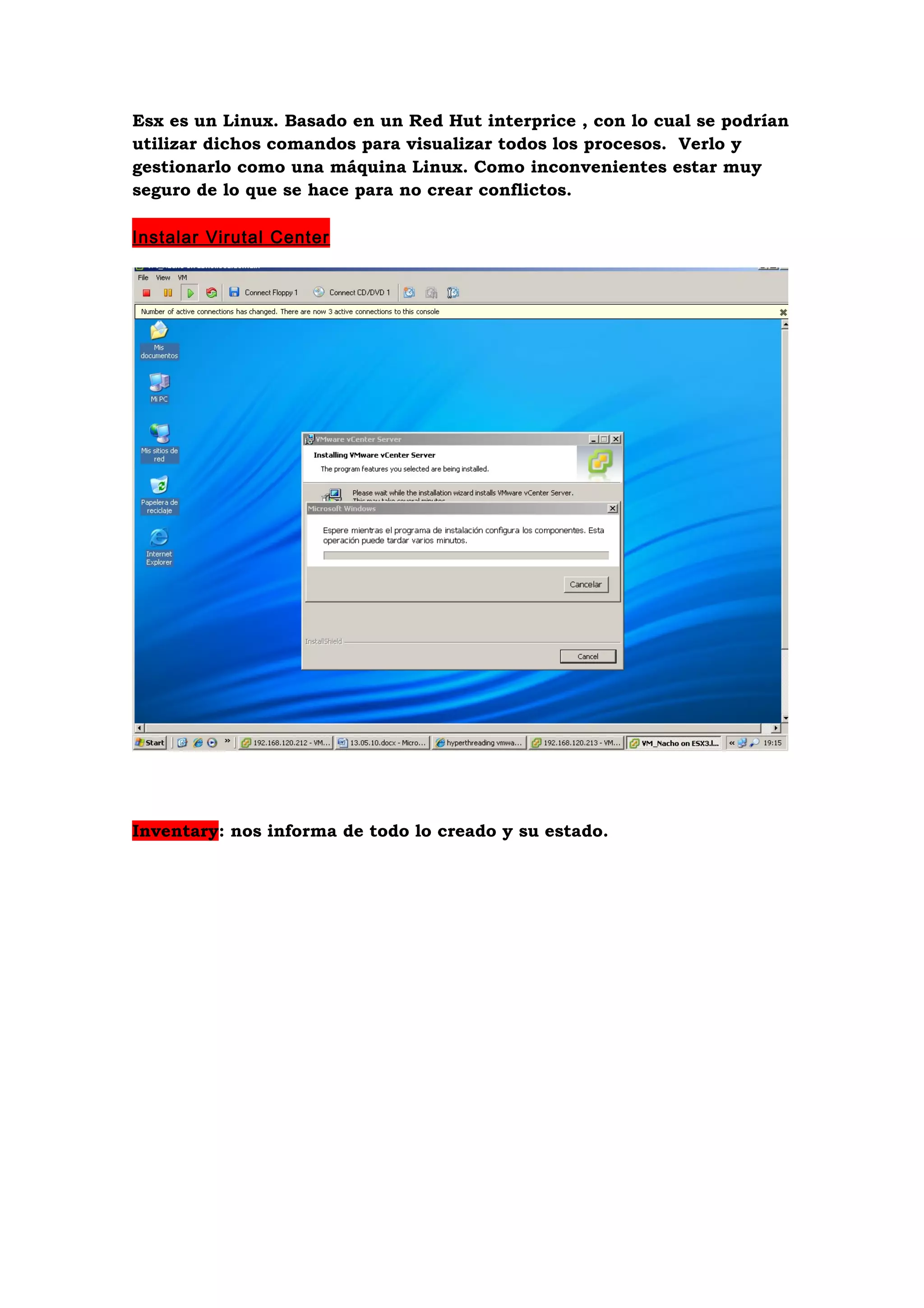Esx es un Linux. Basado en un Red Hut interprice , con lo cual se podrían
utilizar dichos comandos para visualizar todos los procesos. Verlo y
gestionarlo como una máquina Linux. Como inconvenientes estar muy
seguro de lo que se hace para no crear conflictos.

Instalar Virutal Center




Inventary: nos informa de todo lo creado y su estado.
 