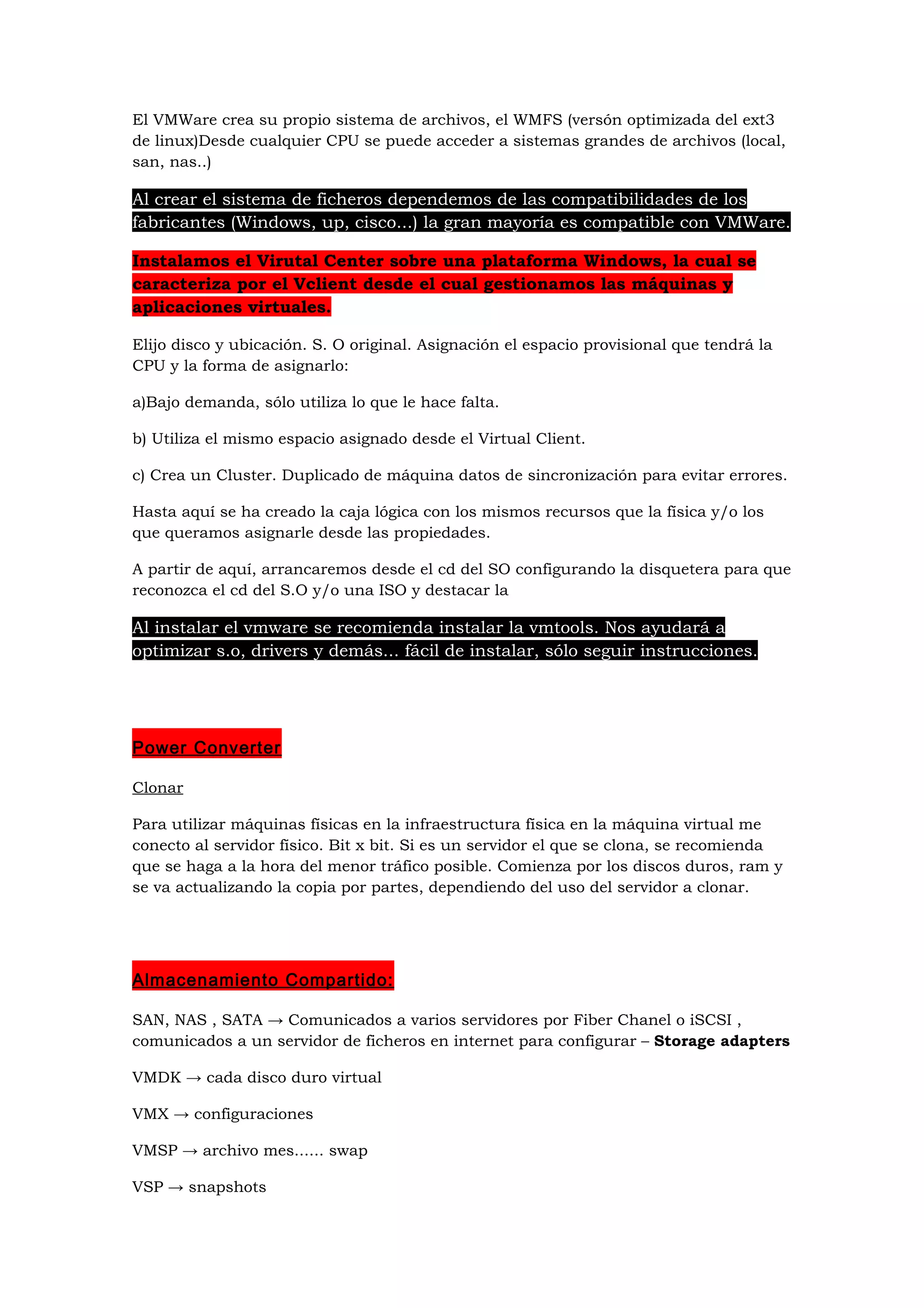El VMWare crea su propio sistema de archivos, el WMFS (versón optimizada del ext3
de linux)Desde cualquier CPU se puede acceder a sistemas grandes de archivos (local,
san, nas..)

Al crear el sistema de ficheros dependemos de las compatibilidades de los
fabricantes (Windows, up, cisco...) la gran mayoría es compatible con VMWare.

Instalamos el Virutal Center sobre una plataforma Windows, la cual se
caracteriza por el Vclient desde el cual gestionamos las máquinas y
aplicaciones virtuales.

Elijo disco y ubicación. S. O original. Asignación el espacio provisional que tendrá la
CPU y la forma de asignarlo:

a)Bajo demanda, sólo utiliza lo que le hace falta.

b) Utiliza el mismo espacio asignado desde el Virtual Client.

c) Crea un Cluster. Duplicado de máquina datos de sincronización para evitar errores.

Hasta aquí se ha creado la caja lógica con los mismos recursos que la física y/o los
que queramos asignarle desde las propiedades.

A partir de aquí, arrancaremos desde el cd del SO configurando la disquetera para que
reconozca el cd del S.O y/o una ISO y destacar la

Al instalar el vmware se recomienda instalar la vmtools. Nos ayudará a
optimizar s.o, drivers y demás... fácil de instalar, sólo seguir instrucciones.




Power Converter

Clonar

Para utilizar máquinas físicas en la infraestructura física en la máquina virtual me
conecto al servidor físico. Bit x bit. Si es un servidor el que se clona, se recomienda
que se haga a la hora del menor tráfico posible. Comienza por los discos duros, ram y
se va actualizando la copia por partes, dependiendo del uso del servidor a clonar.




Almacenamiento Compartido:

SAN, NAS , SATA → Comunicados a varios servidores por Fiber Chanel o iSCSI ,
comunicados a un servidor de ficheros en internet para configurar – Storage adapters

VMDK → cada disco duro virtual

VMX → configuraciones

VMSP → archivo mes...... swap

VSP → snapshots
 