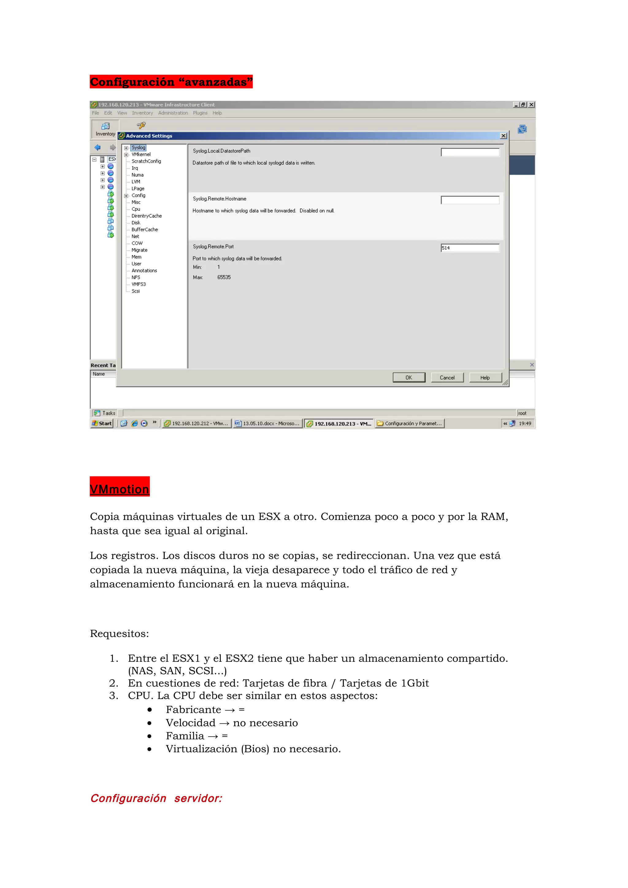 Configuración “avanzadas”




VMmotion

Copia máquinas virtuales de un ESX a otro. Comienza poco a poco y por la RAM,
hasta que sea igual al original.

Los registros. Los discos duros no se copias, se redireccionan. Una vez que está
copiada la nueva máquina, la vieja desaparece y todo el tráfico de red y
almacenamiento funcionará en la nueva máquina.



Requesitos:

   1. Entre el ESX1 y el ESX2 tiene que haber un almacenamiento compartido.
      (NAS, SAN, SCSI...)
   2. En cuestiones de red: Tarjetas de fibra / Tarjetas de 1Gbit
   3. CPU. La CPU debe ser similar en estos aspectos:
         • Fabricante → =
         • Velocidad → no necesario
         • Familia → =
         • Virtualización (Bios) no necesario.



Configuración servidor:
 
