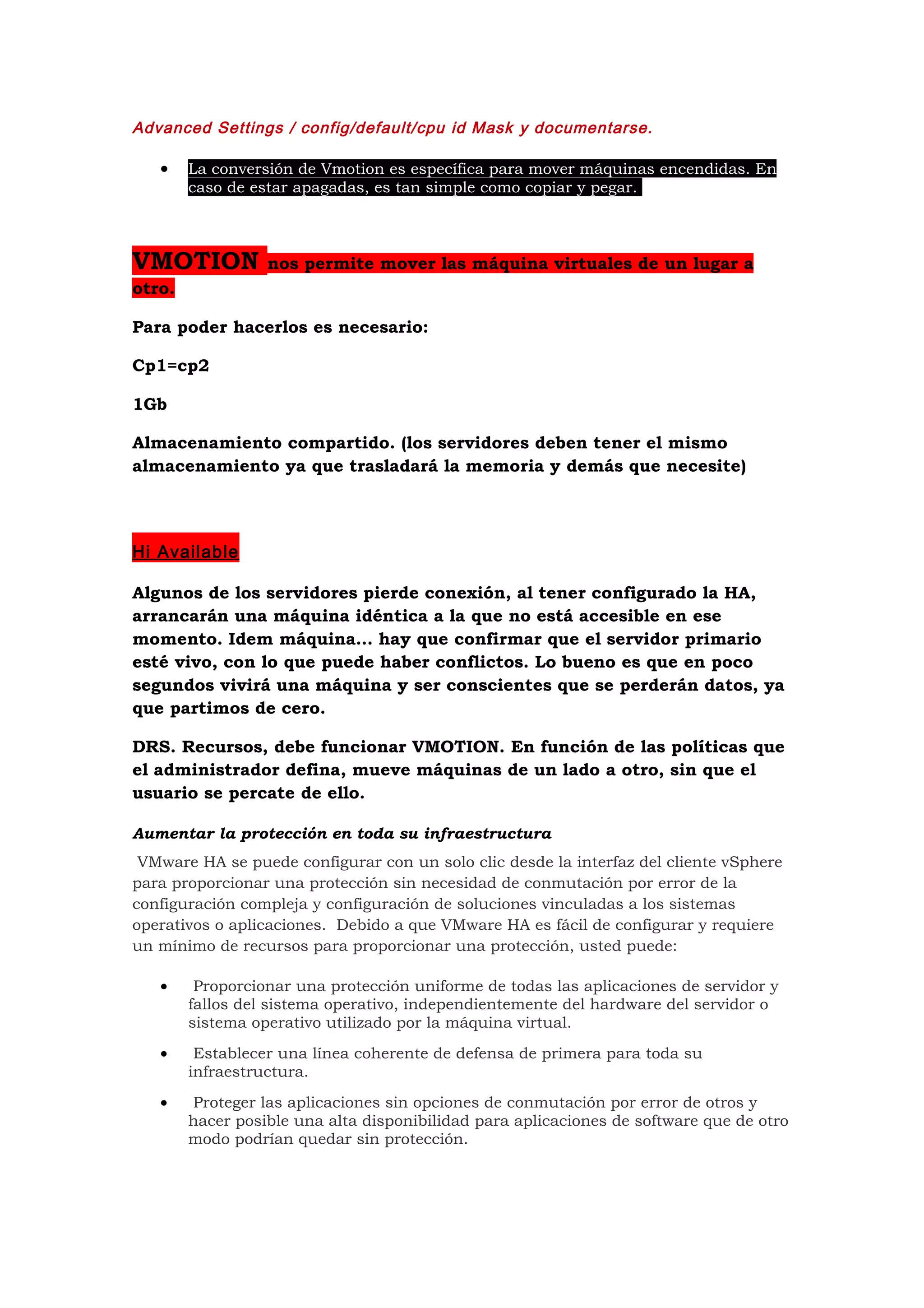 Advanced Settings / config/default/cpu id Mask y documentarse.

   •    La conversión de Vmotion es específica para mover máquinas encendidas. En
        caso de estar apagadas, es tan simple como copiar y pegar.



VMOTION           nos permite mover las máquina virtuales de un lugar a
otro.

Para poder hacerlos es necesario:

Cp1=cp2

1Gb

Almacenamiento compartido. (los servidores deben tener el mismo
almacenamiento ya que trasladará la memoria y demás que necesite)




Hi Available

Algunos de los servidores pierde conexión, al tener configurado la HA,
arrancarán una máquina idéntica a la que no está accesible en ese
momento. Idem máquina… hay que confirmar que el servidor primario
esté vivo, con lo que puede haber conflictos. Lo bueno es que en poco
segundos vivirá una máquina y ser conscientes que se perderán datos, ya
que partimos de cero.

DRS. Recursos, debe funcionar VMOTION. En función de las políticas que
el administrador defina, mueve máquinas de un lado a otro, sin que el
usuario se percate de ello.

Aumentar la protección en toda su infraestructura
 VMware HA se puede configurar con un solo clic desde la interfaz del cliente vSphere
para proporcionar una protección sin necesidad de conmutación por error de la
configuración compleja y configuración de soluciones vinculadas a los sistemas
operativos o aplicaciones. Debido a que VMware HA es fácil de configurar y requiere
un mínimo de recursos para proporcionar una protección, usted puede:

   •     Proporcionar una protección uniforme de todas las aplicaciones de servidor y
        fallos del sistema operativo, independientemente del hardware del servidor o
        sistema operativo utilizado por la máquina virtual.
   •     Establecer una línea coherente de defensa de primera para toda su
        infraestructura.
   •    Proteger las aplicaciones sin opciones de conmutación por error de otros y
        hacer posible una alta disponibilidad para aplicaciones de software que de otro
        modo podrían quedar sin protección.
 