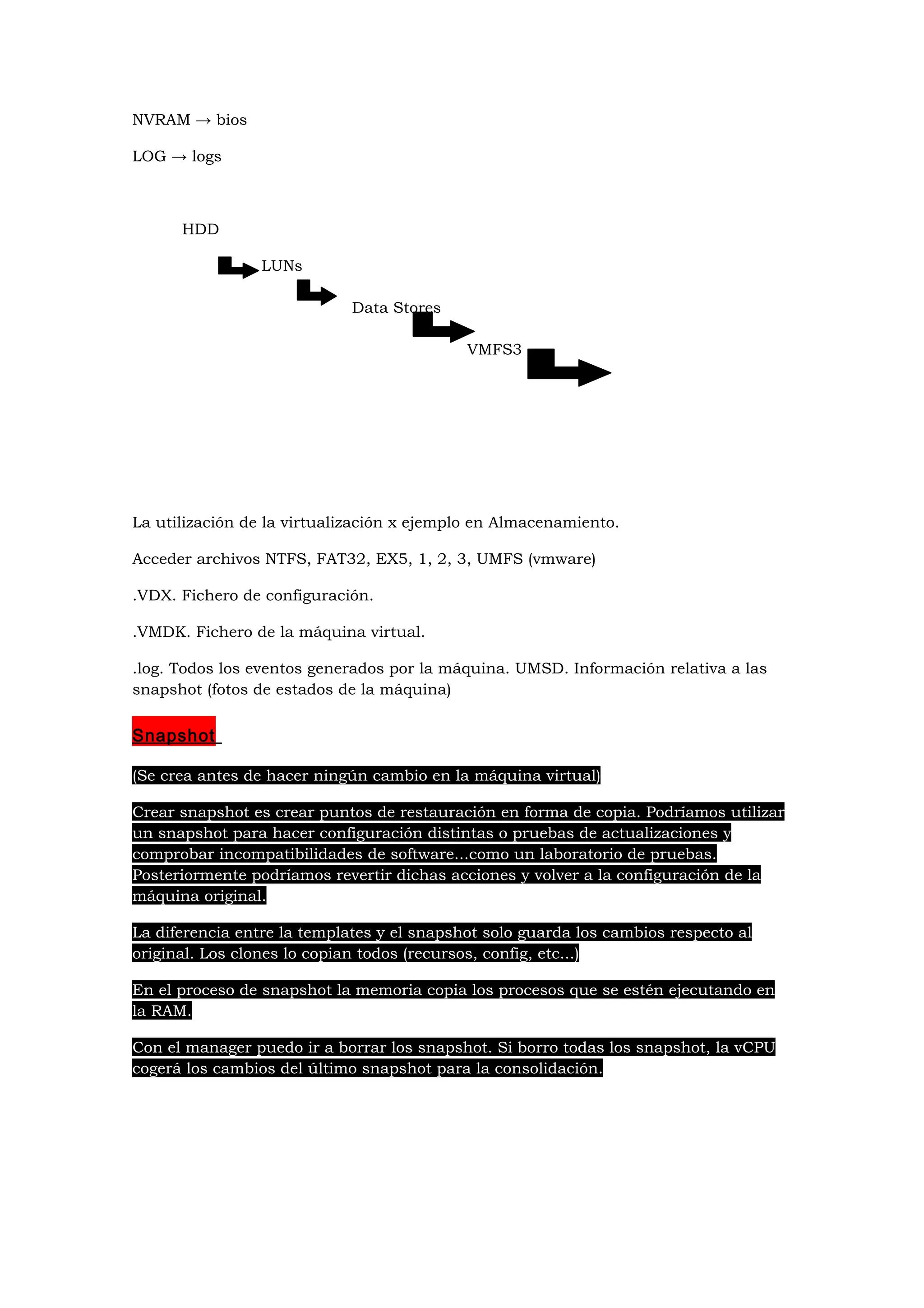 NVRAM → bios

LOG → logs



      HDD

                 LUNs

                             Data Stores

                                            VMFS3




La utilización de la virtualización x ejemplo en Almacenamiento.

Acceder archivos NTFS, FAT32, EX5, 1, 2, 3, UMFS (vmware)

.VDX. Fichero de configuración.

.VMDK. Fichero de la máquina virtual.

.log. Todos los eventos generados por la máquina. UMSD. Información relativa a las
snapshot (fotos de estados de la máquina)


Snapshot

(Se crea antes de hacer ningún cambio en la máquina virtual)

Crear snapshot es crear puntos de restauración en forma de copia. Podríamos utilizar
un snapshot para hacer configuración distintas o pruebas de actualizaciones y
comprobar incompatibilidades de software...como un laboratorio de pruebas.
Posteriormente podríamos revertir dichas acciones y volver a la configuración de la
máquina original.

La diferencia entre la templates y el snapshot solo guarda los cambios respecto al
original. Los clones lo copian todos (recursos, config, etc...)

En el proceso de snapshot la memoria copia los procesos que se estén ejecutando en
la RAM.

Con el manager puedo ir a borrar los snapshot. Si borro todas los snapshot, la vCPU
cogerá los cambios del último snapshot para la consolidación.
 