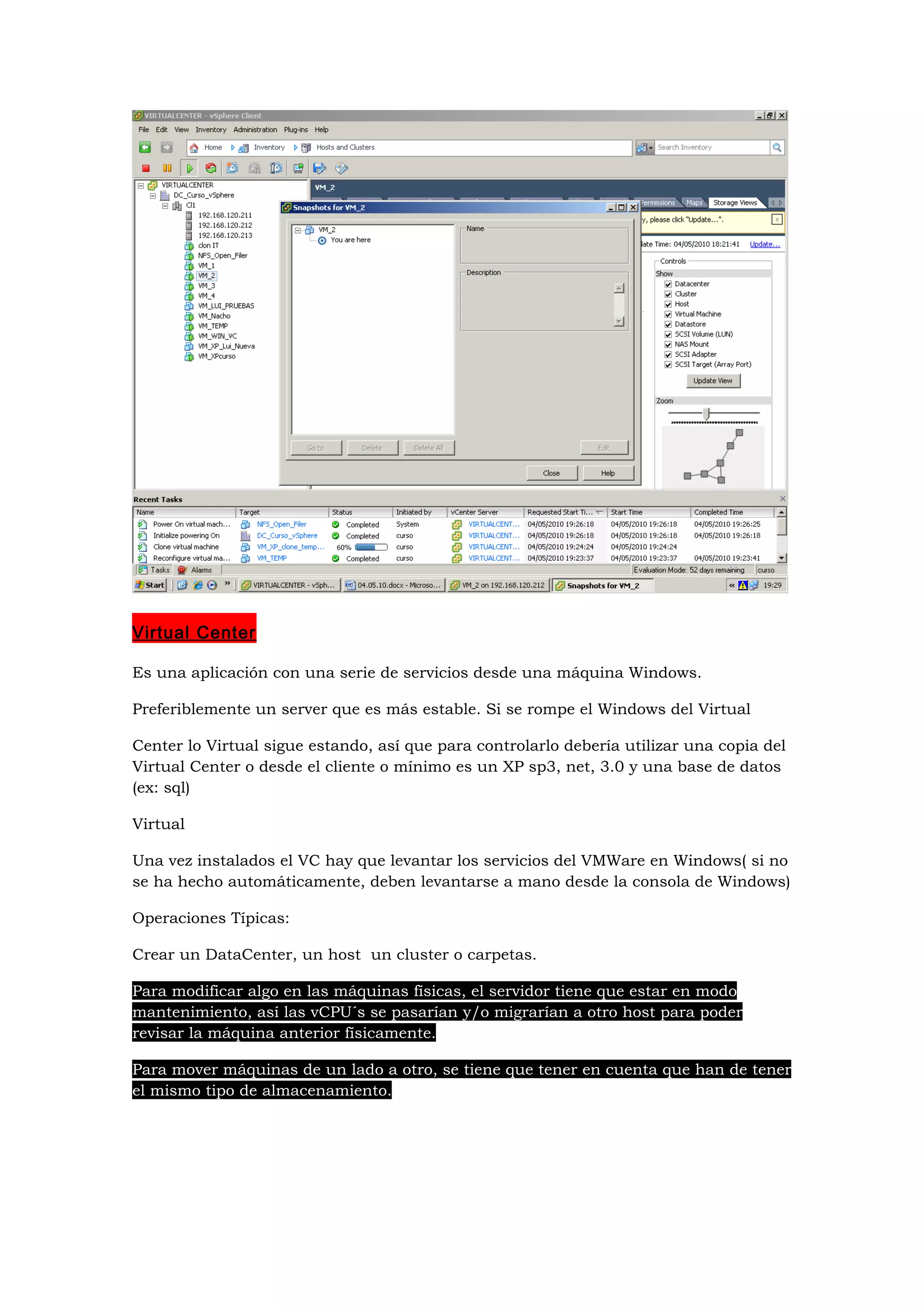 Virtual Center

Es una aplicación con una serie de servicios desde una máquina Windows.

Preferiblemente un server que es más estable. Si se rompe el Windows del Virtual

Center lo Virtual sigue estando, así que para controlarlo debería utilizar una copia del
Virtual Center o desde el cliente o mínimo es un XP sp3, net, 3.0 y una base de datos
(ex: sql)

Virtual

Una vez instalados el VC hay que levantar los servicios del VMWare en Windows( si no
se ha hecho automáticamente, deben levantarse a mano desde la consola de Windows)

Operaciones Típicas:

Crear un DataCenter, un host un cluster o carpetas.

Para modificar algo en las máquinas físicas, el servidor tiene que estar en modo
mantenimiento, así las vCPU´s se pasarían y/o migrarían a otro host para poder
revisar la máquina anterior físicamente.

Para mover máquinas de un lado a otro, se tiene que tener en cuenta que han de tener
el mismo tipo de almacenamiento.
 