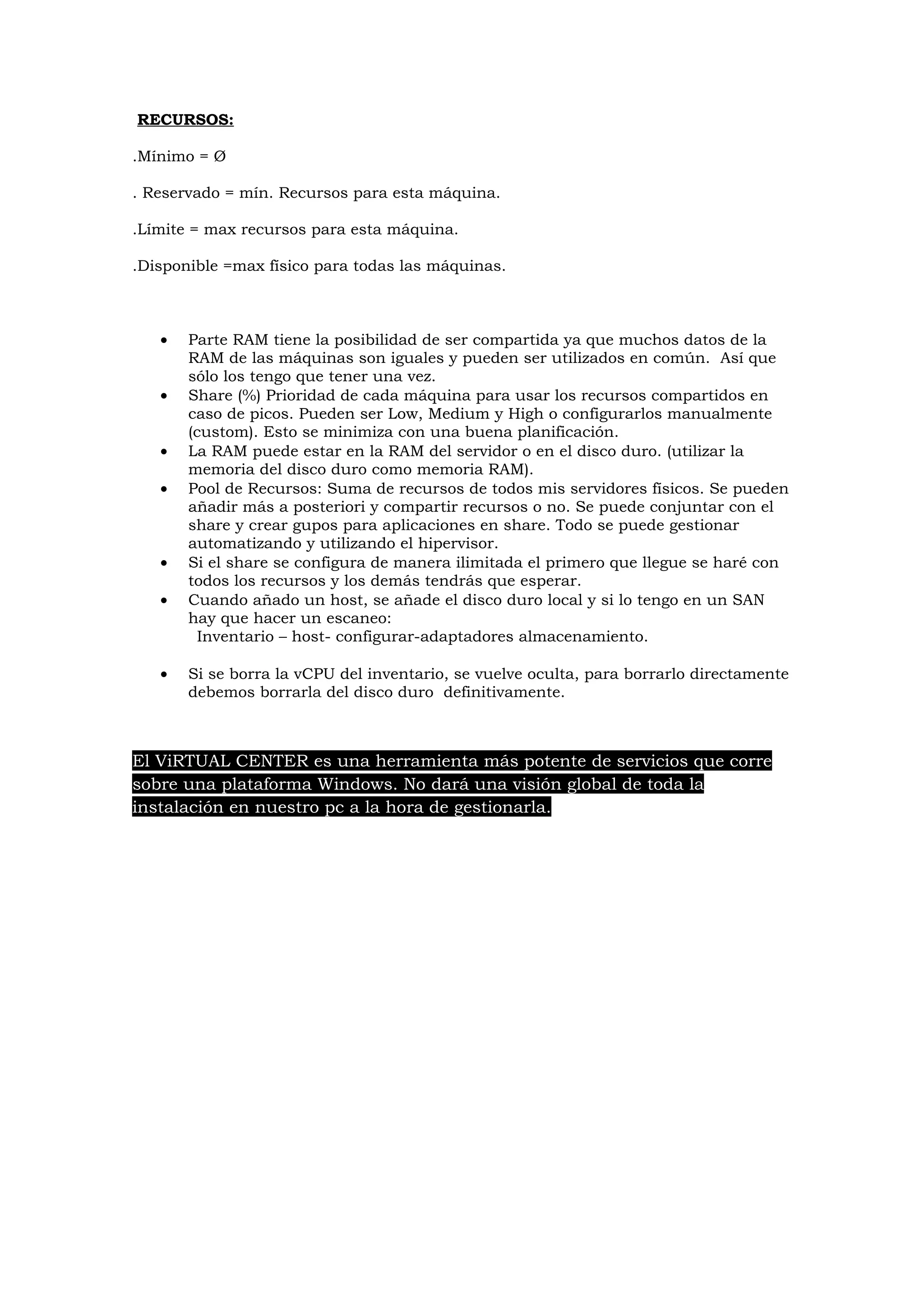 RECURSOS:

.Mínimo = Ø

. Reservado = mín. Recursos para esta máquina.

.Límite = max recursos para esta máquina.

.Disponible =max físico para todas las máquinas.



   •   Parte RAM tiene la posibilidad de ser compartida ya que muchos datos de la
       RAM de las máquinas son iguales y pueden ser utilizados en común. Así que
       sólo los tengo que tener una vez.
   •   Share (%) Prioridad de cada máquina para usar los recursos compartidos en
       caso de picos. Pueden ser Low, Medium y High o configurarlos manualmente
       (custom). Esto se minimiza con una buena planificación.
   •   La RAM puede estar en la RAM del servidor o en el disco duro. (utilizar la
       memoria del disco duro como memoria RAM).
   •   Pool de Recursos: Suma de recursos de todos mis servidores físicos. Se pueden
       añadir más a posteriori y compartir recursos o no. Se puede conjuntar con el
       share y crear gupos para aplicaciones en share. Todo se puede gestionar
       automatizando y utilizando el hipervisor.
   •   Si el share se configura de manera ilimitada el primero que llegue se haré con
       todos los recursos y los demás tendrás que esperar.
   •   Cuando añado un host, se añade el disco duro local y si lo tengo en un SAN
       hay que hacer un escaneo:
         Inventario – host- configurar-adaptadores almacenamiento.

   •   Si se borra la vCPU del inventario, se vuelve oculta, para borrarlo directamente
       debemos borrarla del disco duro definitivamente.



El ViRTUAL CENTER es una herramienta más potente de servicios que corre
sobre una plataforma Windows. No dará una visión global de toda la
instalación en nuestro pc a la hora de gestionarla.
 