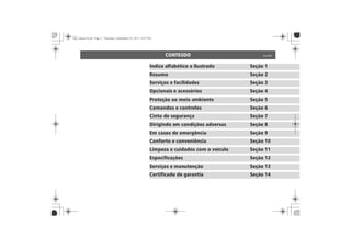 CONTEÚDO
Índice alfabético e ilustrado Seção 1
Resumo Seção 2
Serviços e facilidades Seção 3
Opcionais e acessórios Seção 4
Proteção ao meio ambiente Seção 5
Comandos e controles Seção 6
Cinto de segurança Seção 7
Dirigindo em condições adversas Seção 8
Em casos de emergência Seção 9
Conforto e conveniência Seção 10
Limpeza e cuidados com o veículo Seção 11
Especificações Seção 12
Serviços e manutenção Seção 13
Certificado de garantia Seção 14
 