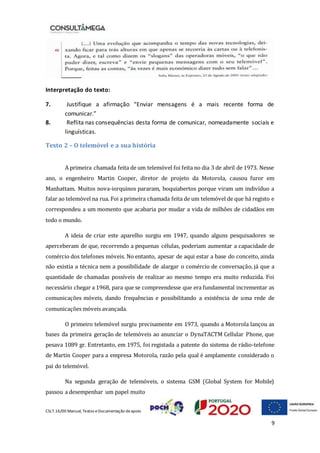 CSLT.16/00 Manual, Textos eDocumentação deapoio
9
Interpretação do texto:
7. Justifique a afirmação “Enviar mensagens é a mais recente forma de
comunicar.”
8. Reflita nas consequências desta forma de comunicar, nomeadamente sociais e
linguísticas.
Texto 2 – O telemóvel e a sua história
A primeira chamada feita de um telemóvel foi feita no dia 3 de abril de 1973. Nesse
ano, o engenheiro Martin Cooper, diretor de projeto da Motorola, causou furor em
Manhattam. Muitos nova-iorquinos pararam, boquiabertos porque viram um indivíduo a
falar ao telemóvel na rua. Foi a primeira chamada feita de um telemóvel de que há registo e
correspondeu a um momento que acabaria por mudar a vida de milhões de cidadãos em
todo o mundo.
A ideia de criar este aparelho surgiu em 1947, quando alguns pesquisadores se
aperceberam de que, recorrendo a pequenas células, poderiam aumentar a capacidade de
comércio dos telefones móveis. No entanto, apesar de aqui estar a base do conceito, ainda
não existia a técnica nem a possibilidade de alargar o comércio de conversação, já que a
quantidade de chamadas possíveis de realizar ao mesmo tempo era muito reduzida. Foi
necessário chegar a 1968, para que se compreendesse que era fundamental incrementar as
comunicações móveis, dando frequências e possibilitando a existência de uma rede de
comunicações móveis avançada.
O primeiro telemóvel surgiu precisamente em 1973, quando a Motorola lançou as
bases da primeira geração de telemóveis ao anunciar o DynaTACTM Cellular Phone, que
pesava 1089 gr. Entretanto, em 1975, foi registada a patente do sistema de rádio-telefone
de Martin Cooper para a empresa Motorola, razão pela qual é amplamente considerado o
pai do telemóvel.
Na segunda geração de telemóveis, o sistema GSM (Global System for Mobile)
passou a desempenhar um papel muito
 