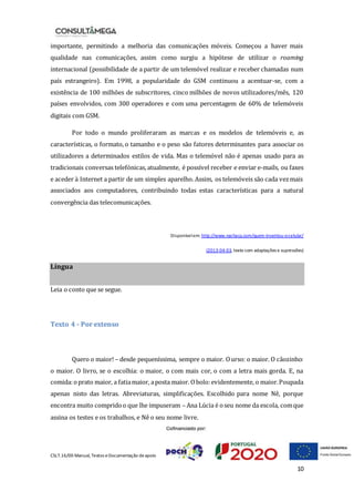CSLT.16/00 Manual, Textos eDocumentação deapoio
10
importante, permitindo a melhoria das comunicações móveis. Começou a haver mais
qualidade nas comunicações, assim como surgiu a hipótese de utilizar o roaming
internacional (possibilidade de a partir de um telemóvel realizar e receber chamadas num
país estrangeiro). Em 1998, a popularidade do GSM continuou a acentuar-se, com a
existência de 100 milhões de subscritores, cinco milhões de novos utilizadores/mês, 120
países envolvidos, com 300 operadores e com uma percentagem de 60% de telemóveis
digitais com GSM.
Por todo o mundo proliferaram as marcas e os modelos de telemóveis e, as
características, o formato, o tamanho e o peso são fatores determinantes para associar os
utilizadores a determinados estilos de vida. Mas o telemóvel não é apenas usado para as
tradicionais conversas telefónicas, atualmente, é possível receber e enviar e-mails, ou faxes
e aceder à Internet a partir de um simples aparelho. Assim, os telemóveis são cada vezmais
associados aos computadores, contribuindo todas estas características para a natural
convergência das telecomunicações.
Disponívelem: http://www.nachaca.com/quem-inventou-o-celular/
(2013-04-03, texto com adaptações e supressões)
Língua
Leia o conto que se segue.
Texto 4 - Por extenso
Quero o maior! – desde pequeníssima, sempre o maior. Ourso: o maior. O cãozinho:
o maior. O livro, se o escolhia: o maior, o com mais cor, o com a letra mais gorda. E, na
comida:oprato maior, a fatiamaior, aposta maior. Obolo:evidentemente, o maior.Poupada
apenas nisto das letras. Abreviaturas, simplificações. Escolhido para nome Nê, porque
encontra muito compridoo que lhe impuseram – Ana Lúcia é oseu nome da escola, comque
assina os testes e os trabalhos, e Nê o seu nome livre.
 