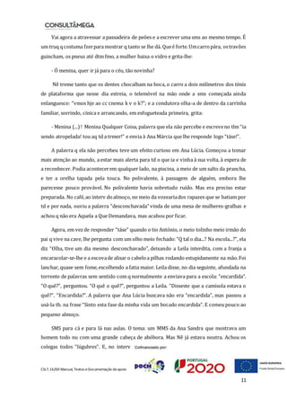 CSLT.16/00 Manual, Textos eDocumentação deapoio
11
Vai agora a atravessar a passadeira de peões e a escrever uma sms ao mesmo tempo. É
um truq qcostuma fzerpara mostrar q tanto se lhe dá. Queé forte.Umcarropára, ostravões
guincham, os pneus até dtm fmo, a mulher baixa o vidro e grita-lhe:
- Ó menina, quer ir já para o céu, tão novinha?
Nê treme tanto que os dentes chocalham na boca, o carro a dois milímetros dos ténis
de plataforma que nesse dia estreia, o telemóvel na mão onde a sms começada ainda
enlanguesce: “vmos hje ao cc cnema k v o k?”; e a condutora olha-a de dentro da carrinha
familiar, sorrindo, cínica e arrancando, em esfogueteada primeira, grita:
- Menina (...)! Menina Qualquer Coisa, palavra que ela não percebe e escreveno tlm “ia
sendo atropelada! tou aq td a trmer!” e envia à Ana Márcia que lhe responde logo “táse!”.
A palavra q ela não percebeu teve um efeito curioso em Ana Lúcia. Começou a tomar
mais atenção ao mundo, a estar mais alerta para td o que ia e vinha à sua volta, à espera de
a reconhecer. Podia acontecerem qualquer lado, na piscina, a meio de um salto da prancha,
e ter a orelha tapada pela touca. No polivalente, à passagem de alguém, embora lhe
parecesse pouco provável. No polivalente havia sobretudo ruído. Mas era preciso estar
preparada. No café,ao interv doalmoço, no meio da vozeariados rapazes que se batiam por
td e por nada, ouviu a palavra “desconchavada” vinda de uma mesa de mulheres-gralhas e
achou q não era Aquela a Que Demandava, mas acabou por ficar.
Agora, em vezde responder “táse” quando o tio António, o meio tolinho meio irmão do
pai q vive na cave, lhe pergunta com um olho meio fechado:“Q tal o dia...? Na escola...?”, ela
diz “Olha, tive um dia mesmo desconchavado”, deixando a Leila interdita, com a franja a
encaracolar-se-lhe e a escovade alisar o cabeloa pilhas rodando estupidamente na mão.Foi
lanchar, quase sem fome,escolhendo a fatia maior. Leila disse, no dia seguinte, afundada na
torrente de palavras sem sentido com q normalmente a enviava para a escola: “encardida”.
“O quê?”, perguntou. “O quê o quê?”, perguntou a Leila. “Disseste que a camisola estava o
quê?”. “Encardida?”. A palavra que Ana Lúcia buscava não era “encardida”, mas passou a
usá-la tb. na frase “Sinto esta fase da minha vida um bocado encardida”. E comeu pouco ao
pequeno almoço.
SMS para cá e para lá nas aulas. O tema: um MMS da Ana Sandra que mostrava um
homem todo nu com uma grande cabeça de abóbora. Mas Nê já estava noutra. Achou os
colegas todos “lúgubres”. E, no interv
 