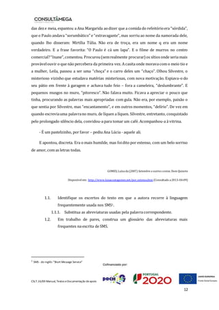 CSLT.16/00 Manual, Textos eDocumentação deapoio
12
das deze meia, espantou a Ana Margarida aodizer que a comida do refeitórioera “sórdida”,
que o Paulo andava “sorumbático” e “extravagante”, mas sorriu ao nome da namorada dele,
quando lho disseram: Mirtília Túlia. Não era de troça, era um nome q era um nome
verdadeiro. E a frase favorita: “O Paulo é cá um lapa”. E o filme de murros no centro
comercial?“Ínane”,comentou. Procurou(semrealmente procurar) os sítios onde seria mais
provávelouvir o que não percebera da primeira vez. A casita onde morava com o meio tio e
a mulher, Leila, passou a ser uma “choça” e o carro deles um “chaço”. Olhou Silvestre, o
misterioso vizinho que estudava matérias misteriosas, com nova motivação. Espiava-o do
seu pátio em frente à garagem e achava tudo feio – fora a cameleira, “deslumbrante”. E
pequenos musgos no muro, “pitoresco”. Não falava muito. Ficava a apreciar o pouco que
tinha, procurando as palavras mais apropriadas com gula. Não era, por exemplo, paixão o
que sentia por Silvestre, mas “encantamento”, e em outros momentos, “delírio”. De vez em
quando escreviauma palavrano muro, de líquen a líquen. Silvestre, entretanto, conquistado
pelo prolongado silêncio dela, convidou-a para tomar um café. Acompanhou-a à vitrina.
- É um pastelzinho, por favor – pediu Ana Lúcia - aquele ali.
E apontou, discreta. Era o mais humilde, mas foidito por extenso, com um belo sorriso
de amor, com as letras todas.
GOMES, Luísada(2007) Setembro e outros contos. Dom Quixote
Disponível em: http://www.luisacostagomes.net/por_extenso.htm (Consultado a2013-04-09)
1.1. Identifique os excertos do texto em que a autora recorre à linguagem
frequentemente usada nos SMS1.
1.1.1. Substitua as abreviaturas usadas pela palavra correspondente.
1.2. Em trabalho de pares, construa um glossário das abreviaturas mais
frequentes na escrita de SMS.
1 SMS - do inglês “Short Message Service”
 