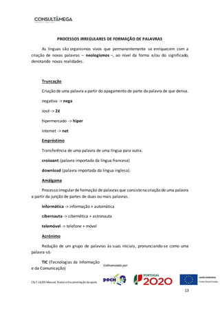 CSLT.16/00 Manual, Textos eDocumentação deapoio
13
PROCESSOS IRREGULARES DE FORMAÇÃO DE PALAVRAS
As línguas são organismos vivos que permanentemente se enriquecem com a
criação de novas palavras – neologismos –, ao nível da forma e/ou do significado,
denotando novas realidades.
Truncação
Criação de uma palavra a partir do apagamento de parte da palavra de que deriva.
negativa -> nega
José -> Zé
hipermercado -> hiper
internet -> net
Empréstimo
Transferência de uma palavra de uma língua para outra.
croissant (palavra importada da língua francesa)
download (palavra importada da língua inglesa).
Amálgama
Processo irregular de formação de palavras que consistenacriação de uma palavra
a partir da junção de partes de duas ou mais palavras.
informática -> informação + automática
cibernauta -> cibernética + astronauta
telemóvel -> telefone + móvel
Acrónimo
Redução de um grupo de palavras às suas iniciais, pronunciando-se como uma
palavra só.
TIC (Tecnologias da Informação
e da Comunicação)
 