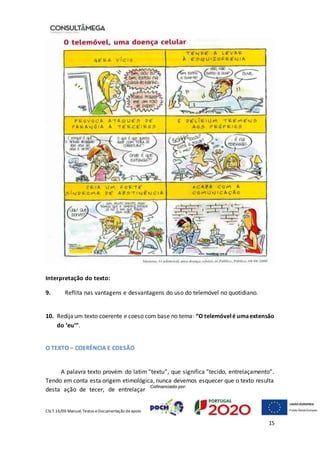 CSLT.16/00 Manual, Textos eDocumentação deapoio
15
Interpretação do texto:
9. Reflita nas vantagens e desvantagens do uso do telemóvel no quotidiano.
10. Redija um texto coerente e coeso com base no tema: “O telemóvelé umaextensão
do ‘eu’”.
O TEXTO – COERÊNCIA E COESÃO
A palavra texto provém do latim “textu”, que significa “tecido, entrelaçamento”.
Tendo em conta esta origem etimológica, nunca devemos esquecer que o texto resulta
desta ação de tecer, de entrelaçar
 