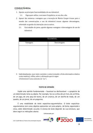 CSLT.16/00 Manual, Textos eDocumentação deapoio
18
1. Aponte as principais funcionalidades do seu telemóvel.
1.1. Diga quais utiliza, com maior frequência, no seu dia a dia.
2. Apesar das inúmeras vantagens que a invenção de Martin Cooper trouxe para o
mundo das comunicações, o uso do telemóvel trouxe algumas desvantagens,
sobretudo na gestão da interação com os outros.
2.1. Em trabalho de pares, aponte algumas vantagens e desvantagens do uso do
telemóvel.
TELEMÓVEL
Vantagens Desvantagens
3. Individualmente, num texto coerente e coeso (consulte a ficha informativa relativa
a esta matéria), reflita, sobre a afirmação que se segue:
«O telemóvel é uma extensão do “eu”».
TEXTO DE OPINIÃO
Expõe uma opinião fundamentada – favorável ou desfavorável – a propósito de
um determinado tema ou objeto. Por exemplo, faz-se a crítica de um livro, de um filme,
de um jogo, de uma peça de teatro, de um anúncio, de um desfile de moda, de um
quadro, de um jornal, de um programa.
É uma modalidade de texto expositivo-argumentativo. O texto expositivo-
argumentativo tem como objetivo apresentar um juízo próprio, de forma organizada e
clara, sobre determinado assunto. A clareza do texto depende da sua estrutura, que
deve seguir as indicações abaixo.
 