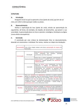 CSLT.16/00 Manual, Textos eDocumentação deapoio
19
ESTRUTURA
A. Introdução
Parágrafo inicial no qual se apresenta a tese (ponto de vista), que tem de ser
clara, sem referir ainda quaisquer razões ou provas.
B. Desenvolvimento
Análise e explicitação da tese (ponto de vista), através da apresentação de
argumentos, de factos, de exemplos, de citações, de testemunhos, que provam a sua
veracidade. A apresentação deve ser clara e coerente: cronológica, hierárquica ou lógica
(causa-efeito-consequência).
C. Conclusão
É constituída por uma síntese da demonstração feita no desenvolvimento,
devendo ser convincente e irrefutável. Por norma, retoma-se o tópico da introdução.
 