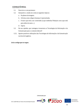 CSLT.16/00 Manual, Textos eDocumentação deapoio
21
1.1. Descreva-o com pormenor.
1.2. Interprete-o, tendo em conta os seguintes tópicos:
a. Os planos da imagem;
b. A forma como a figura humana é representada;
c. O muro que está a ser construído (oque simboliza? Relação com o que está
para além do muro…).
d. A grua.
1.3. Na sua opinião, que vantagens trouxeram as Tecnologias da Informação e da
Comunicação para o contexto laboral?
1.3.1. Aponte possíveis utilizações das Tecnologias da Informação e da Comunicação
na área da Logística.
Leia o artigo quese segue.
 
