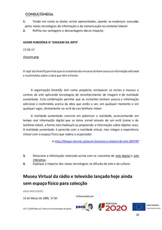 CSLT.16/00 Manual, Textos eDocumentação deapoio
24
1. Tendo em conta os textos acima apresentados, aponte as mudanças causadas
pelas novas tecnologias da informação e da comunicação no contexto laboral.
2. Reflita nas vantagens e desvantagens desse impacto.
ASSIM FUNCIONA O ‘SHAZAM DA ARTE’
17.03.17
shazam.png
A 'app'daSmartifypermite que osvisitantesdosmuseustenhamacessoainformaçãoadicional
e multimédia sobre a obra que têm à frente.
A organização Smartify tem como propósito enriquecer as visitas a museus e
centros de arte aplicando tecnologias de reconhecimento de imagem e de realidade
aumentada. Esta combinação permite que os visitantes tenham acesso a informação
adicional e multimédia acerca da obra que estão a ver, em qualquer momento e em
qualquer lugar, diretamente no ecrã do seu telefone móvel.
A realidade aumentada consiste em potenciar a realidade, acrescentando em
tempo real informação digital que se torna visível através de um ecrã (como o do
telefone móvel, a forma mais habitual) ou projetando a informação sobre objetos reais.
A realidade aumentada é parecida com a realidade virtual, mas integra a experiência
virtual com o espaço físico que rodeia o espectador.
In http://blogue.rbe.mec.pt/assim-funciona-o-shazam-da-arte-2055787
3. Relacione a informação noticiada acima com os conceitos de arte digital e arte
interativa.
4. Explique o impacto das novas tecnologias na difusão da arte e da cultura.
Museu Virtual da rádio e televisão lançado hoje ainda
sem espaço físico para colecção
ANA MACHADO
13 de Março de 2009, 17:50
 