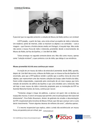 CSLT.16/00 Manual, Textos eDocumentação deapoio
25
É possível que no segundo semestre a coleção do Museu da Rádio venha a ser visitável
A RTP propõe, a partir de hoje, uma visita virtual ao espólio de rádio e televisão.
Um moderno portal de Internet, onde se mostram os objetos e os conteúdos – sons e
imagem – que fizeram a história destes media em Portugal, é lançado hoje. Mas ainda
não existe o museu físico de rádio e televisão, prometido desde o encerramento do
Museu da Rádio, da Rua do Quelhas, a 1 de Abril de 2006.
Talvez arranque no segundo semestre deste ano. Mas não como museu, apenas
como “coleção visitável”, o que contraria a Lei da rádio, que obriga à sua existência.
Museu prometido há três anos continua por nascer
A criação de um museu da rádio e da televisão é prometida desde 2006, quando,
depois de 1 de Abril desse ano, o Museu da Rádio, que se situava na Rua do Quelhas foi
encerrado, para que a RTP pudesse vender o prédio que o acolhia. Cerca de cinco mil
objetos, que representam uma das maiores coleções da Europa sobre história da rádio,
foram então empacotados, esperando pela construção de um novo espaço, que teria
metade do tamanho do edifício do Quelhas e que seria dividido com a televisão. Mas
até hoje o novo museu da rádio e televisão, projetado para as instalações da RTP na
Avenida Marechal Gomes da Costa, continua por nascer.
“Tentamos alargar o leque de públicos, a pensar em quem não se desloca ao
espaçodos museus. E este é umespaço que permite uma visualizaçãoque não épossível
diretamente”, frisa Pedro Braumann, diretor do gabinete de estudos e documentação
da RTP, responsável pela iniciativa do Museu Virtual, que não quis avançar com o custo
deste investimento: “Foram algumas dezenas de milhares de euros”, adiantou apenas.
É o mesmo responsável que explica, sobre a ainda não existência de um museu
físico,emparalelo comum virtual, que
 