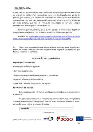 CSLT.16/00 Manual, Textos eDocumentação deapoio
26
o novo contrato de concessão do serviço público de televisão obriga apenas à existência
de uma coleção visitável: “Um museu obriga a uma série de obrigações com quadro de
pessoal, por exemplo, e o contrato de concessão (do serviço público de televisão)
apenas obriga a ter uma coleção museológica visitável”, disse, referindo-se à cláusula
20 desse diploma, que fala da “obrigação museológica de ter uma coleção
representativa da evolução da rádio e televisão”.
Braumann garante, contudo, que o espólio de rádio e televisão está disponível
integralmente para pessoas com interesses específicos, como investigadores.
Adaptado de https://www.publico.pt/2009/03/13/portugal/noticia/museu-virtual-da-
radio-e-televisao-lancado-hoje-ainda-sem-espaco-fisico-para-coleccao-1369087
5. Elabore uma pesquisa alusiva a Museus Virtuais, avaliando a sua visitação, em
termos de acesso, conteúdo e recursos disponibilizados. Organize a sua pesquisa, por
forma a apresentá-la oralmente.
PREPARAÇÃO DA EXPOSIÇÃO ORAL
Organização da informação
Com base na informação recolhida:
- Selecione os conteúdos.
- Distinga claramente as ideias principais e as secundárias.
- Ordene a informação de forma lógica.
- Apresente a informação organizada em tópicos.
Estruturação do discurso
O discurso deve estar estruturado em três partes: introdução, desenvolvimento
e conclusão.
Aos conteúdos preparados na apresentação em PowerPoint, que correspondem
à fase de desenvolvimento da exposição, deve ser acrescentada uma introdução e uma
conclusão, tendo e conta os critérios definidos:
Introdução
 