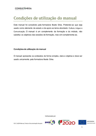 CSLT.16/00 Manual, Textos eDocumentação deapoio
1
Condiçoes de utilizaçao do manual
Este manual foi concebido pela formadora Ilisete Silva. Pretende-se que seja
usado como elemento de estudo e de apoio ao tema abordado: Cultura, Língua e
Comunicação. O manual é um complemento da formação e do módulo, não
substitui os objetivos das sessões de formação, mas sim complementa-as.
Condições de utilização do manual
O manual apresenta os conteúdos de forma simples, clara e objetiva e deve ser
usado unicamente pela formadora Ilisete Silva.
 