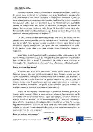 CSLT.16/00 Manual, Textos eDocumentação deapoio
29
Jamais presuma que todas as informações na internet são confiáveis e benéficas.
Os sites de busca na internet são comparáveis a um grupo de colhedores de cogumelos
que colhe sem parar todo tipo de cogumelos — comestíveis e venenosos —, lança-os
numa só vasilha e serve-os para serem consumidos. Você comê-los-ia sem examiná-los
com cuidado? É óbvio que não! Os sites de busca na internet usam uma quantidade
enorme de computadores para colher, ou selecionar, informações nos bilhões de
páginas da internet que contêm de tudo, do que há de melhor ao que há de pior.
Precisamos ter discernimento para separar o trigo do joio, por assimdizer, a fim de não
envenenar a mente com informações enganosas.
Em 1993, uma revista bem conhecida publicou uma banda desenhada com dois
cães emfrente a um computador. Um cão explica ao outro: “Na internet, ninguém sabe
que és um cão.” Hoje, qualquer pessoa conectada à internet pode tornar-se um
catedrático, fingindo ser especialista em alguma área, sem sequer revelar o seu nome.
E não existem regras sobre quem pode divulgar ideias, informações, imagens e
sugestões.
Seja crítico e desconfie das informações. Antes de acreditar nelas,pergunte-se: (1)
Quem publicou essa matéria? Qual é a formação do autor? (2) Por que foi publicada?
Que motivação tinha o autor? É tendenciosa? (3) Onde o autor conseguiu as
informações? Ele cita as fontes de referência? (4) As informações estão atualizadas?
Poupa ou desperdiça tempo?
A internet bem usada pode, sem dúvida, poupar tempo, energia e recursos.
Podemos comprar algo com facilidade, sem sair de casa. Comparar preços pode-nos
ajudar a economizar. Operações bancárias online têm facilitado a vida de muitos; é
possível cuidar de assuntos financeiros em qualquer momento no conforto do lar. Na
internet temos meios de escolher um roteiro de viagem conveniente e económico e
fazer as reservas necessárias. Com pouco esforço podemos procurar números de
telefone, endereços e roteiros para chegar ao nosso destino.
Mas há um lado negativo a levar em conta: a quantidade de tempo que o uso da
internet pode consumir. Muitos a usam como um brinquedo fascinante, em vez de
instrumento útil. Gastam tempo demais a jogar, fazer compras, conversar, enviar e ler
e-mails, pesquisar e ‘navegar’. Por fim, talvez negligenciemas coisas mais importantes,
como a famíliae os amigos. A internet pode até mesmo setornar um vício. Por exemplo,
segundo uma estimativa publicada em 2010, 18,4% dos adolescentes coreanos eram
viciados em internet. Pesquisadores alemães disseramque “cada vez mais mulheres se
queixam do vício dos seus parceiros”.
Devo encaminhar a mensagem?
 