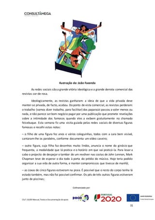 CSLT.16/00 Manual, Textos eDocumentação deapoio
31
Ilustração de: João Fazenda
As redes sociais são a grande vitória ideológica e a grande derrota comercial das
revistas cor-de-rosa.
Ideologicamente, as revistas ganharam: a ideia de que a vida privada deve
manter-se privada, de facto, acabou. Do ponto de vista comercial, as revistas perderam:
o trabalho (vamos dizer trabalho, para facilitar) dos paparazzi passou a valer menos ou
nada, e não parece ser bom negócio pagar por uma publicação que promete revelações
sobre a intimidade dos famosos quando eles a exibem gratuitamente no chamado
feicebuque. Esta semana fiz uma visita guiada pelas redes sociais de diversas figuras
famosas e recolhi estas notas:
– o filho de uma figura fez anos e vários coleguinhas, todos com a cara bem visível,
cantaram-lhe os parabéns, conforme documenta um vídeo caseiro;
– outra figura, cuja filha faz desenhos muito lindos, anuncia o nome do ginásio que
frequenta, a modalidade que lá pratica e o horário em que vai praticá-la. Para levar a
cabo o projecto de despejar o tambor de um revólver nas costas de John Lennon, Mark
Chapman teve de esperar o dia todo à porta do prédio do músico. Hoje teria podido
organizar a sua vida de outra forma, e manter compromissos que tivesse de manhã;
– as coxas de cinco figuras estiveram na praia. É possível que o resto do corpo tenha lá
estado também, mas não foi possível confirmar. Os pés de três outras figuras estiveram
junto de piscinas;
 