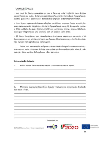 CSLT.16/00 Manual, Textos eDocumentação deapoio
32
– um casal de figuras congratula-se com o facto de estar incógnito num destino
desconhecido de todos. declaração está tão profusamente ilustrada de fotografias do
destino que nem as coordenadas da latitude e longitude o identificariam melhor;
– doze figuras ingeriram inúmeras refeições nas últimas semanas. Todas as refeições
eram extremamente fotogénicas. Havia 34 fotografias de sushi, 16 de nouvelle cuisine
e 42 de cocktails, dos quais 31 eramgins tónicos com tomate cherry e pepino. Não havia
quaisquer fotografias de uma chanfana com um copo de verde tinto;
– 27 figuras lamentaram que coisas bastante trágicas se passassem no mundo e 56
homenagearam um artista americano que faleceu. Malcriadamente, a família do artista
não registou nem agradeceu a homenagem.
Todas,mas mesmo todas as figuras que resolveram fotografar-se estavammuito,
mas mesmo muito contentes. O único que acabou por ficar acabrunhado fui eu. É cada
vez mais óbvio que isto do feicebuque não é para mim.
Interpretação do texto:
2. Refira de que forma as redes sociais se relacionam com os media.
_______________________________________________________________________
_______________________________________________________________________
_______________________________________________________________________
_______________________________________________________________________
_______________________________________________________________________
_______________________________________________________________________
3. Mencione os argumentos críticos do autor relativamente à informação divulgada
nas redes sociais.
_______________________________________________________________________
_______________________________________________________________________
_______________________________________________________________________
_______________________________________________________________________
_______________________________________________________________________
_______________________________________________________________________
_______________________________________________________________________
_______________________________________________________________________
_______________________________________________________________________
 