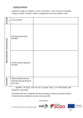 CSLT.16/00 Manual, Textos eDocumentação deapoio
34
plataformas acabe no Instagram", referiu, referindo-se à rede social que o Facebook
comprou em 2012. "Contudo, a liderar a mudança para uma nova audiência está o
Snapchat. Há agora sinais de que os jovens estão a ser influenciados pelo
Snapchat", acrescentou.
Nos últimos três anos, o Snapchat mais do que duplicou a sua taxa de usuários no Reino
Unido dentro dos utilizadores de redes sociais para 43%.
I
ntroduçã
o
Tema/ Polémica
Desenvolvimento
/
Corpo
de
texto
1) Prós (aspetos positivos)
2) Exemplos
3) Contras (aspetos negativos)
4) Exemplos
Conclusão
Defesa da opinião pessoal,
reforçada pelo argumento de
maior peso
 