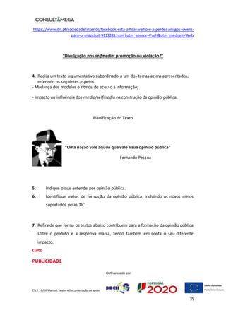 CSLT.16/00 Manual, Textos eDocumentação deapoio
35
https://www.dn.pt/sociedade/interior/facebook-esta-a-ficar-velho-e-a-perder-amigos-jovens-
para-o-snapchat-9113283.html?utm_source=Push&utm_medium=Web
“Divulgação nos selfmedia: promoção ou violação?”
4. Redija um texto argumentativo subordinado a um dos temas acima apresentados,
referindo os seguintes aspetos:
- Mudança dos modelos e ritmos de acesso à informação;
- Impacto ou influência dos media/selfmedia na construção da opinião pública.
Planificação do Texto
“Uma nação vale aquilo que vale a sua opinião pública”
Fernando Pessoa
5. Indique o que entende por opinião pública.
6. Identifique meios de formação da opinião pública, incluindo os novos meios
suportados pelas TIC.
7. Refira de que forma os textos abaixo contribuem para a formação da opinião pública
sobre o produto e a respetiva marca, tendo também em conta o seu diferente
impacto.
Culto
PUBLICIDADE
 
