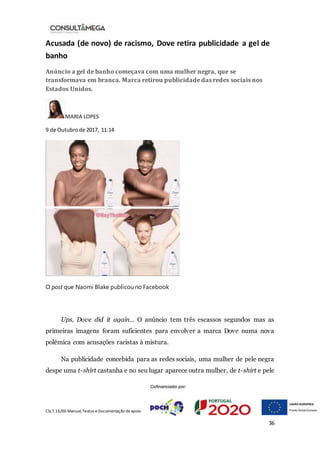 CSLT.16/00 Manual, Textos eDocumentação deapoio
36
Acusada (de novo) de racismo, Dove retira publicidade a gel de
banho
Anúncio a gel de banho começava com uma mulher negra, que se
transformava em branca. Marca retirou publicidade das redes sociais nos
Estados Unidos.
MARIA LOPES
9 de Outubrode 2017, 11:14
O post que Naomi Blake publicou no Facebook
Ups, Dove did it again… O anúncio tem três escassos segundos mas as
primeiras imagens foram suficientes para envolver a marca Dove numa nova
polémica com acusações racistas à mistura.
Na publicidade concebida para as redes sociais, uma mulher de pele negra
despe uma t-shirt castanha e no seu lugar aparece outra mulher, de t-shirt e pele
 