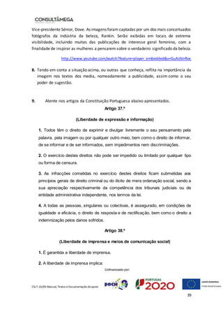 CSLT.16/00 Manual, Textos eDocumentação deapoio
39
Vice-presidente Sénior, Dove. As imagens foram captadas por um dos mais conceituados
fotógrafos da indústria da beleza, Rankin. Serão exibidas em locais de extrema
visibilidade, incluindo muitas das publicações de interesse geral feminino, com a
finalidade de inspirar as mulheres a pensarem sobre o verdadeiro significado da beleza.
http://www.youtube.com/watch?feature=player_embedded&v=GuAiJbIrRoc
8. Tendo em conta a situação acima, ou outras que conheça, reflita na importância da
imagem nos textos dos media, nomeadamente a publicidade, assim como o seu
poder de sugestão.
9. Atente nos artigos da Constituição Portuguesa abaixo apresentados.
Artigo 37.º
(Liberdade de expressão e informação)
1. Todos têm o direito de exprimir e divulgar livremente o seu pensamento pela
palavra, pela imagem ou por qualquer outro meio, bem como o direito de informar,
de se informar e de ser informados, sem impedimentos nem discriminações.
2. O exercício destes direitos não pode ser impedido ou limitado por qualquer tipo
ou forma de censura.
3. As infracções cometidas no exercício destes direitos ficam submetidas aos
princípios gerais de direito criminal ou do ilícito de mera ordenação social, sendo a
sua apreciação respectivamente da competência dos tribunais judiciais ou de
entidade administrativa independente, nos termos da lei.
4. A todas as pessoas, singulares ou colectivas, é assegurado, em condições de
igualdade e eficácia, o direito de resposta e de rectificação, bem como o direito a
indemnização pelos danos sofridos.
Artigo 38.º
(Liberdade de imprensa e meios de comunicação social)
1. É garantida a liberdade de imprensa.
2. A liberdade de imprensa implica:
 