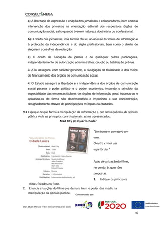 CSLT.16/00 Manual, Textos eDocumentação deapoio
40
a) A liberdade de expressão e criação dos jornalistas e colaboradores, bem como a
intervenção dos primeiros na orientação editorial dos respectivos órgãos de
comunicação social, salvo quando tiverem natureza doutrinária ou confessional;
b) O direito dos jornalistas, nos termos da lei, ao acesso às fontes de informação e
à protecção da independência e do sigilo profissionais, bem como o direito de
elegerem conselhos de redacção;
c) O direito de fundação de jornais e de quaisquer outras publicações,
independentemente de autorização administrativa, caução ou habilitação prévias.
3. A lei assegura, com carácter genérico, a divulgação da titularidade e dos meios
de financiamento dos órgãos de comunicação social.
4. O Estado assegura a liberdade e a independência dos órgãos de comunicação
social perante o poder político e o poder económico, impondo o princípio da
especialidade das empresas titulares de órgãos de informação geral, tratando-as e
apoiando-as de forma não discriminatória e impedindo a sua concentração,
designadamente através de participações múltiplas ou cruzadas.
9.1 Explique de que forma amanipulação da informação e,por consequência, daopinião
pública viola os princípios constitucionais acima apresentados.
Mad City /O Quarto Poder
“Um homem cometerá um
erro.
O outro criará um
espetáculo.”
Após visualização do filme,
responda às questões
propostas:
1. Indique os principais
temas focados no filme.
2. Enuncie situações do filme que demonstrem o poder dos media na
manipulação da opinião pública.
 