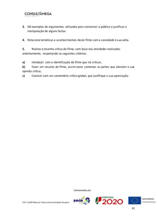 CSLT.16/00 Manual, Textos eDocumentação deapoio
41
3. Dê exemplos de argumentos utilizados para convencer o público e justificar a
manipulação de alguns factos.
4. Relacione temáticas e acontecimentos deste filme com a sociedade à sua volta.
5. Realize a resenha crítica do filme, com base nas atividades realizadas
anteriormente, respeitando os seguintes critérios:
a) Introduzir com a identificação do filme que irá criticar;
b) Fazer um resumo do filme, assimcomo comentar as partes que atestam a sua
opinião crítica;
c) Concluir com um comentário crítico global, que justifique a sua apreciação.
 
