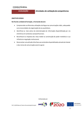 CSLT.16/00 Manual, Textos eDocumentação deapoio
3
AVALIAÇÃO Atividades de validaçãode competências
OBJETIVOS GERAIS
No final da unidade de formação, o formando deverá:
 Compreender as diferentes utilizações da língua nas comunicações rádio, adequando-
as às necessidades da organização do seu quotidiano.
 Identificar as mais-valias da sistematização da informação disponibilizada por via
eletrónica em contextos socioprofissionais.
 Reconhecer os impactos dos mass media na constituição do poder mediático e sua
influência a regulação institucional.
 Desenvolverumaatitudecríticaface aosconteúdosdisponibilizadosatravésdainternet
e dos meios de comunicação social no geral.
 
