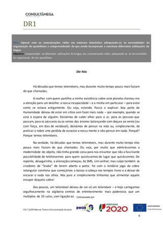 CSLT.16/00 Manual, Textos eDocumentação deapoio
4
DR1
iDe Nós
Há décadas que temos telemóveis, mas durante muito tempo pouco mais faziam
do que chamadas.
A mulher com quem partilho a minha existência sobre este planeta chamou-me
a atenção para um detalhe: a nossa incapacidade – e a minha em particular – para estar
como se estava antigamente. Ou seja, estando. Passo a explicar: boa parte da
Humanidade deixou de estar em sítios sem fazer mais nada – por exemplo, quando se
está à espera de alguém. Deixámos de saber olhar para o ar, para as pessoas que
passam, para os pássaros ou os ramos das árvores balançando com doçura ao vento (ou
com força, em dias de vendaval); deixámos de pensar na vida ou, simplesmente, de
praticar a nobre arte perdida de esvaziar a nossa mente e não pensar em nada. Porquê?
Porque temos telemóveis.
Na verdade, há décadas que temos telemóveis, mas durante muito tempo eles
pouco mais faziam do que chamadas. Ou seja, por muito que admirássemos a
modernidade do objeto, não tinha grande coisa para nos encantar que não a fascinante
possibilidade de telefonarmos para quem quiséssemos do lugar que quiséssemos. De
repente, devagarinho, a alienação começou. As SMS, simsenhor; mas culpo também os
criadores de “Snake” de terem aberto a porta: foi com o lendário jogo da cobra
retangular comilona que começámos a baixar a cabeça nos tempos livres e a deixar de
encarar o nada nos olhos. Nós pura e simplesmente tínhamos que alimentar aquele
estupor daquela cobra!
Aos poucos, um telemóvel deixou de ser só um telemóvel – e hoje carregamos
orgulhosamente na algibeira centros de entretenimento mais poderosos que um
multiplex de 10 salas, com ligação ao
DR1. Operar com as comunicações rádio em contexto doméstico adequando-as às necessidades da
organização do quotidiano e compreendendo de que modo incorporam e suscitam diferentes utilizações da
língua
Objetivo: Compreender as diferentes utilizações da Língua nas comunicações rádio, adequando-as às necessidades
da organização do seu quotidiano
 