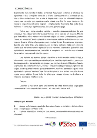 CSLT.16/00 Manual, Textos eDocumentação deapoio
5
divertimento mais infinito de todos: a Internet. Resultado? Se temos o telemóvel na
algibeira e se está carregado, temos de lá estar a fazer alguma coisa. Acontece que eu
nunca tinha racionalizado isto, o que é inquietante: sacar do telemóvel enquanto
espero, por exemplo, que a pessoa amada saia de uma loja de roupa tornou-se tão
natural e inquestionável como respirar – simplesmente, fazemo-lo. Faz parte desse
momento – como alçar a perna quando passamos por uma poça.
É claro que – como manda a tradição -, quando a pessoa amada nos diz uma
verdade, é nosso dever contestar e provar-lhe que tal se trata de um exagero. Mesmo
que, no fundo da nossa mente – ou talvez nem sequer tão fundo -, uma voz nos garanta:
“Raios, ela temrazão.” Por isso, decidi mostrar-lhe que poderia, de forma natural e sem
esforço, deixar o telemóvel em casa e, num eventual tempo de espera que ocorresse,
durante uma visita dela a uma sapataria, por exemplo, praticar o nada com o mesmo
talento que me tornou famoso a praticar o nada na minha juventude e que levava pais
e professores a considerarem-me “distraído” e “sempre na lua”. Não era isso; estava de
forma exímia e com grande talento, a estar.
E foi horrível. Foi horrível porque assimque a minha mulher entrou na loja, a
minha mão, como que movida por vontade própria, deslizou, rápida e eficaz, pelo bolso
das calças adentro – constatando, em choque, que nenhum telemóvel lá estava. Seguiu-
se profundo desconforto: tremuras, suores – e nova incursão por todas as algibeiras das
calças.Jásabiaquenão estavaláqualquer telemóvel, mas tinha de láestar algumacoisa.
Alguma coisa que me “vestisse”, que fizesse desaparecer esta terrível sensação de que
estava nu em público, de que tinha de olhar para coisas e pessoas ou de abraçar a
relaxante pacatez do não fazer nada.
E estava.
Caramba, já repararam como uma bolinha de cotão do bolso das calças pode
conter cores e cambiantes tão fascinantes? Ah, se o cotão tivesse wi-fi…
MARKL, Nuno (2011). “Ide Nós”. In Revista Única. 10/06/2011
Interpretação do texto:
1. Aponte os factos que, na opinião do cronista, levamos portadores de telemóveis
a não saberem estar sem fazer nada.
2. Explique o sentido da afirmação: “Aos poucos, um telemóvel deixou de ser só um
telemóvel”.
 