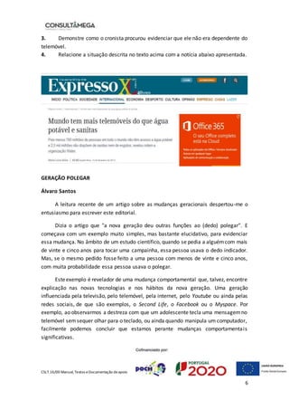 CSLT.16/00 Manual, Textos eDocumentação deapoio
6
3. Demonstre como o cronista procurou evidenciar que ele não era dependente do
telemóvel.
4. Relacione a situação descrita no texto acima com a notícia abaixo apresentada.
GERAÇÃO POLEGAR
Álvaro Santos
A leitura recente de um artigo sobre as mudanças geracionais despertou-me o
entusiasmo para escrever este editorial.
Dizia o artigo que "a nova geração deu outras funções ao (dedo) polegar". E
começava com um exemplo muito simples, mas bastante elucidativo, para evidenciar
essa mudança. No âmbito de um estudo científico, quando se pedia a alguémcom mais
de vinte e cinco anos para tocar uma campainha, essa pessoa usava o dedo indicador.
Mas, se o mesmo pedido fosse feito a uma pessoa com menos de vinte e cinco anos,
com muita probabilidade essa pessoa usava o polegar.
Esteexemplo é revelador de uma mudança comportamental que, talvez, encontre
explicação nas novas tecnologias e nos hábitos da nova geração. Uma geração
influenciada pela televisão, pelo telemóvel, pela internet, pelo Youtube ou ainda pelas
redes sociais, de que são exemplos, o Second Life, o Facebook ou o Myspace. Por
exemplo, ao observarmos a destreza com que um adolescente tecla uma mensagemno
telemóvel semsequer olhar para o teclado, ou ainda quando manipula um computador,
facilmente podemos concluir que estamos perante mudanças comportamentais
significativas.
 