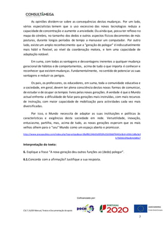CSLT.16/00 Manual, Textos eDocumentação deapoio
7
As opiniões dividem-se sobre as consequências destas mudanças. Por um lado,
vários especialistas temem que o uso excessivo das novas tecnologias reduza a
capacidade de concentração e aumente a ansiedade. Ou ainda que, possa ter reflexo no
mapa do cérebro, no tamanho dos dedos e outros aspectos físicos decorrentes de más
posturas, durante longos períodos de tempo a manusear um computador. Por outro
lado, existe um amplo reconhecimento que a "geração do polegar" é indiscutivelmente
mais hábil e flexível, ao nível da coordenação motora, e tem uma capacidade de
adaptação notável.
Em suma, com todas as vantagens e desvantagens inerentes a qualquer mudança
geracional de hábitos e de comportamentos, acima de tudo o que importa é conhecer e
reconhecer que existemmudanças. Fundamentalmente, no sentido de potenciar as suas
vantagens e reduzir os perigos.
Os pais, os professores, os educadores, em suma, toda a comunidade educativa e
a sociedade, em geral, devem ter plena consciência destas novas formas de comunicar,
de estudar e de ocupar os tempos livres pelas novas gerações. A verdade é que o Mundo
actual enfrenta a dificuldade de falar para gerações mais instruídas, com mais recursos
de instrução, com maior capacidade de mobilização para actividades cada vez mais
diversificadas.
Por isso, o Mundo necessita de adaptar as suas instituições e políticas às
características e exigências desta sociedade em rede. Versatilidade, inovação,
entusiasmo, partilha, mas, acima de tudo, as novas gerações esperam que os mais
velhos olhem para o "seu" Mundo como um espaço aberto e promissor.
http://www.pracapublica.com/index.php?lop=artigo&op=38af86134b65d0f10fe33d30dd76442e&id=c69dc1d8a3a3
b79d0de6fbedb4cb80a7
Interpretação do texto:
6. Explique a frase “A nova geração deu outras funções ao (dedo) polegar”.
6.1.Concorda com a afirmação? Justifique a sua resposta.
 
