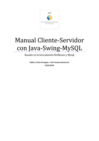 UCT
Manual Cliente-Servidor
con Java-Swing-MySQL
Basado en la herramienta NetBeans y Mysql
Pablo A. Pérez Parraguez – Prof: Gustavo Donoso M.
01/01/2010
 