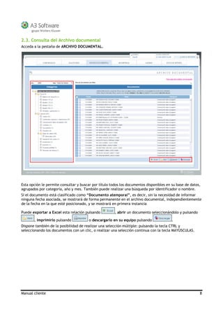 Manual cliente 8
2.3. Consulta del Archivo documental
Acceda a la pestaña de ARCHIVO DOCUMENTAL.
Esta opción le permite consultar y buscar por título todos los documentos disponibles en su base de datos,
agrupados por categoría, año y mes. También puede realizar una búsqueda por identificador o nombre.
Si el documento está clasificado como “Documento atemporal”, es decir, sin la necesidad de informar
ninguna fecha asociada, se mostrará de forma permanente en el archivo documental, independientemente
de la fecha en la que esté posicionado, y se mostrará en primera instancia
Puede exportar a Excel esta relación pulsando , abrir un documento seleccionándolo y pulsando
, imprimirlo pulsando o descargarlo en su equipo pulsando .
Dispone también de la posibilidad de realizar una selección múltiple: pulsando la tecla CTRL y
seleccionando los documentos con un clic, o realizar una selección continua con la tecla MAYÚSCULAS.
 