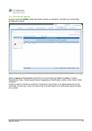 Manual cliente 9
2.4. Consulta de Agenda
Acceda al apartado AGENDA. Desde aquí puede consultar su calendario, vinculado a los comunicados
enviados por su asesor.
Desde su Agenda de Portal Asesor puede filtrar los comunicados por leídos o no leídos, y realizar
búsquedas por título. También puede realizar búsquedas por identificador, nombre, texto, fecha y fecha
calendario.
Cuando su asesor le mande una anotación a través de un comunicado, en su agenda aparecerá ese día
sombreado. En este caso, si hace clic sobre el día 21 de abril puede ver el comunicado adjunto enviado
por su asesor.
 