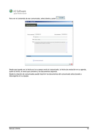 Manual cliente 10
Para ver el contenido de ese comunicado, selecciónelo y pulse .
Desde aquí puede ver la fecha en la su asesor envió el comunicado, la fecha de anotación en su agenda,
quién lo envió, el texto que contiene y los documentos adjuntos.
Desde la relación de comunicados puede imprimir los documentos del comunicado seleccionado o
descargarlos en su equipo.
 