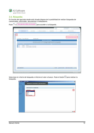 Manual cliente 12
2.6. Búsquedas
En función del apartado donde esté situado dispone de la posibilidad de realizar búsquedas de
comunicados, solicitudes, documentos o trabajadores.
Pulse o para acceder a la búsqueda.
Seleccione el criterio de búsqueda e informe el valor a buscar. Pulse el botón para realizar la
búsqueda.
 