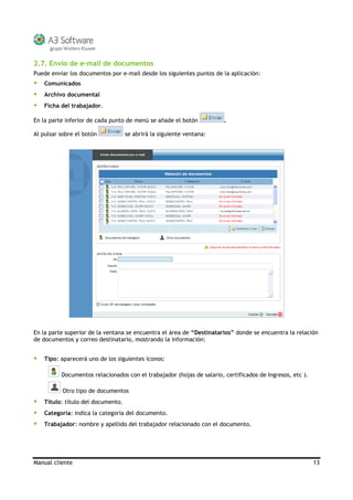 Manual cliente 13
2.7. Envío de e-mail de documentos
Puede enviar los documentos por e-mail desde los siguientes puntos de la aplicación:
Comunicados
Archivo documental
Ficha del trabajador.
En la parte inferior de cada punto de menú se añade el botón .
Al pulsar sobre el botón se abrirá la siguiente ventana:
En la parte superior de la ventana se encuentra el área de “Destinatarios” donde se encuentra la relación
de documentos y correo destinatario, mostrando la información:
Tipo: aparecerá uno de los siguientes iconos:
Documentos relacionados con el trabajador (hojas de salario, certificados de Ingresos, etc ).
Otro tipo de documentos
Título: título del documento.
Categoría: indica la categoría del documento.
Trabajador: nombre y apellido del trabajador relacionado con el documento.
 