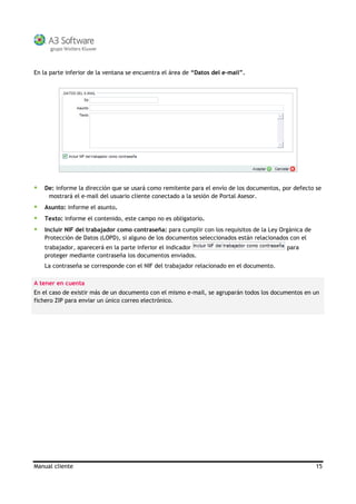 Manual cliente 15
En la parte inferior de la ventana se encuentra el área de “Datos del e-mail”.
De: informe la dirección que se usará como remitente para el envío de los documentos, por defecto se
mostrará el e-mail del usuario cliente conectado a la sesión de Portal Asesor.
Asunto: informe el asunto.
Texto: informe el contenido, este campo no es obligatorio.
Incluir NIF del trabajador como contraseña: para cumplir con los requisitos de la Ley Orgánica de
Protección de Datos (LOPD), si alguno de los documentos seleccionados están relacionados con el
trabajador, aparecerá en la parte inferior el indicador para
proteger mediante contraseña los documentos enviados.
La contraseña se corresponde con el NIF del trabajador relacionado en el documento.
A tener en cuenta
En el caso de existir más de un documento con el mismo e-mail, se agruparán todos los documentos en un
fichero ZIP para enviar un único correo electrónico.
 