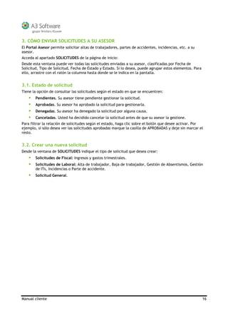 Manual cliente 16
3. CÓMO ENVIAR SOLICITUDES A SU ASESOR
El Portal Asesor permite solicitar altas de trabajadores, partes de accidentes, incidencias, etc. a su
asesor.
Acceda al apartado SOLICITUDES de la página de inicio:
Desde esta ventana puede ver todas las solicitudes enviadas a su asesor, clasificadas por Fecha de
Solicitud, Tipo de Solicitud, Fecha de Estado y Estado. Si lo desea, puede agrupar estos elementos. Para
ello, arrastre con el ratón la columna hasta donde se le indica en la pantalla.
3.1. Estado de solicitud
Tiene la opción de consultar las solicitudes según el estado en que se encuentren:
Pendientes. Su asesor tiene pendiente gestionar la solicitud.
Aprobadas. Su asesor ha aprobado la solicitud para gestionarla.
Denegadas. Su asesor ha denegado la solicitud por alguna causa.
Canceladas. Usted ha decidido cancelar la solicitud antes de que su asesor la gestione.
Para filtrar la relación de solicitudes según el estado, haga clic sobre el botón que desee activar. Por
ejemplo, si sólo desea ver las solicitudes aprobadas marque la casilla de APROBADAS y deje sin marcar el
resto.
3.2. Crear una nueva solicitud
Desde la ventana de SOLICITUDES indique el tipo de solicitud que desea crear:
gresos y gastos trimestrales.Solicitudes de Fiscal: In
Solicitudes de Laboral: Alta de trabajador, Baja de trabajador, Gestión de Absentismos, Gestión
de ITs, Incidencias o Parte de accidente.
Solicitud General.
 