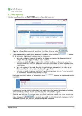 Manual cliente 19
3.3. Otras opciones
Además, desde la pantalla de SOLICITUDES puede realizar otras acciones:
Exportar a Excel. Para exportar la relación al Excel haga clic en el botón .
Editar solicitud. Posiciónese sobre la solicitud y haga clic sobre el botón . La edición
de las solicitudes depende del estado en que se encuentren:
• Solicitud en estado Pendiente: Se abre el formulario correspondiente para modificar los
campos deseados, no generando una nueva solicitud.
• Solicitud en estado Denegada: le permitirá modificar los datos por los que su asesor ha
decidido rechazar la solicitud, generando una nueva solicitud con los datos originales y los
modificados.
• Solicitud en estado Cancelada: Permite al usuario activar una solicitud cancelada por su
cliente, emitiendo una nueva solicitud en estado pendiente.
• Solicitud en estado Aceptada: la solicitud si ya está aceptada se abre en “modo consulta”,
no permitiendo la modificación de ningún campo.
Finalizadas las modificaciones en la solicitud, pulse para que se guarden los cambios
realizados.
Estos reenvíos generarán notificación vía e-mail que recibirán los usuarios del despacho incluidos
como validadores, de igual manera que en la creación de la solicitud original.
Cancelar una solicitud: En caso que desee cancelar una solicitud enviada a su asesor posiciónese
sobre ella y pulse , recordarle que solo le permitirá cancelarla si su asesor no ha
gestionado la misma, por lo que se encuentra en estado pendiente.
 