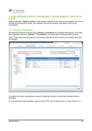 Manual cliente 20
4. CÓMO GESTIONAR CLIENTES Y PROVEEDORES, Y ENVIAR INGRESOS Y GASTOS A SU
ASESOR
Desde el apartado “Ingresos y Gastos” podrá realizar la gestión de sus clientes y proveedores, así como la
entrada de sus facturas de ventas, otros ingresos, facturas de compras, otros gastos y facturas de
inmovilizado.
4.1. Clientes y Proveedores
Este apartado mostrará la relación de los Clientes y Proveedores de la empresa seleccionada. En el árbol
de la izquierda seleccione “Clientes” o “Proveedores” en función de los datos que desee visualizar.
Pulse para seleccionar la empresa. Si la empresa seleccionada tiene más de una actividad, seleccione
la actividad.
La relación de clientes o proveedores muestra los datos de contacto y el total facturado del cliente o
proveedor.
En el caso de tener notas asociadas, aparece el icono . Una vez leída la nota, el icono cambia a .
 
