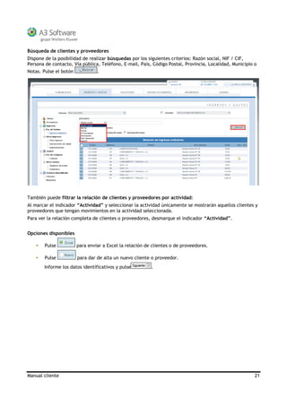 Manual cliente 21
Búsqueda de clientes y proveedores
Dispone de la posibilidad de realizar búsquedas por los siguientes criterios: Razón social, NIF / CIF,
Persona de contacto, Vía pública, Teléfono, E-mail, País, Código Postal, Provincia, Localidad, Municipio o
Notas. Pulse el botón .
También puede filtrar la relación de clientes y proveedores por actividad:
Al marcar el indicador “Actividad” y seleccionar la actividad únicamente se mostrarán aquellos clientes y
proveedores que tengan movimientos en la actividad seleccionada.
Para ver la relación completa de clientes o proveedores, desmarque el indicador “Actividad”.
Opciones disponibles
Pulse para enviar a Excel la relación de clientes o de proveedores.
Pulse para dar de alta un nuevo cliente o proveedor.
Informe los datos identificativos y pulse .
 
